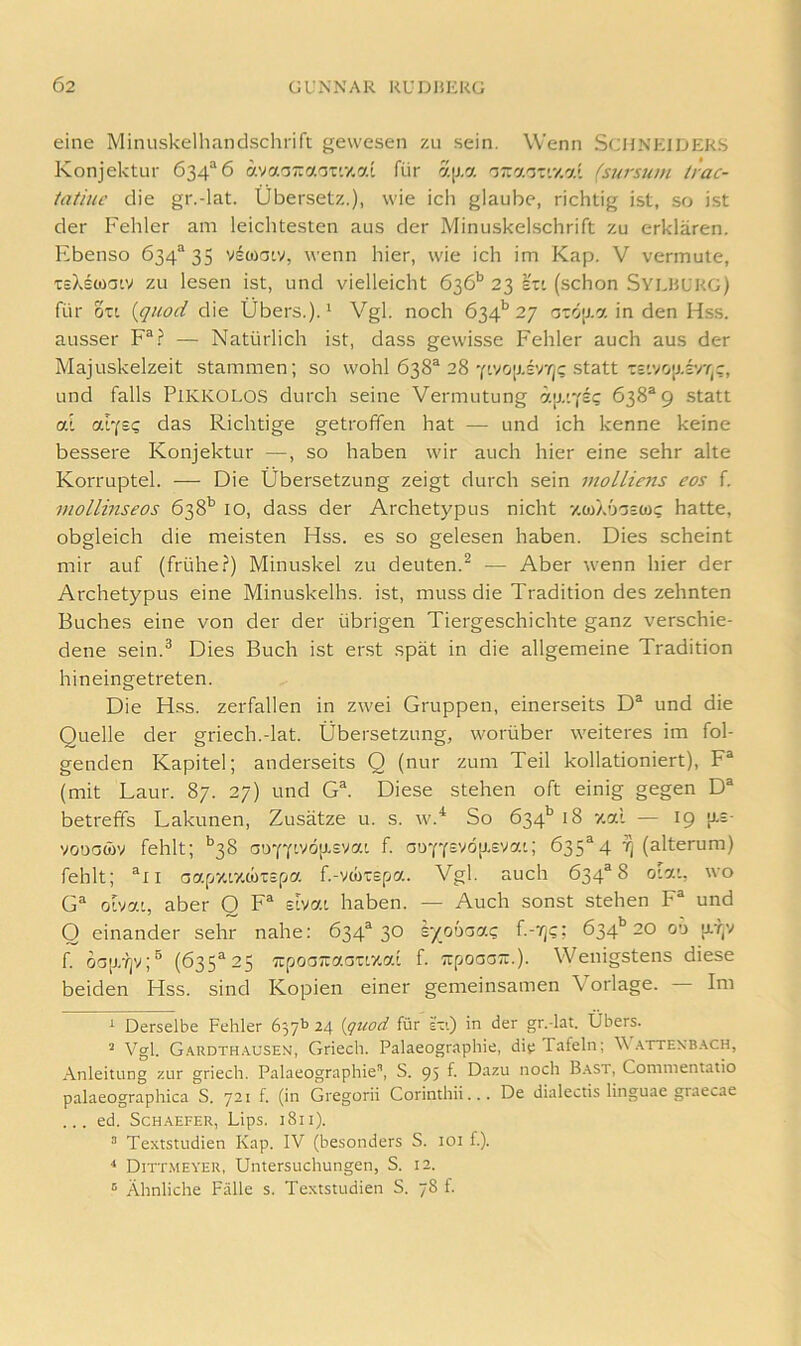 eine Minuskelhandschrift gewesen zu sein. Wenn SCHNEIDERS Konjektur 634“ 6 avaoTraoTf/.ai für a[j,a (sursum liac- latiuc die gr.-lat. Übersetz.), wie ich glaube, richtig ist, so ist der Fehler am leichtesten aus der Minuskelschrift zu erklären. Ebenso 634“ 35 vdwatv, wenn hier, wie ich im Kap. V vermute, tiXstüatv zu lesen ist, und vielleicht 636’’ 23 stt (schon Sylhl'RG) für oTt {quod die Übers.). ^ Vgl. noch 634'’ 27 0TÖ|j.a in den Hss. ausser F“? — Natürlich ist, dass gewisse Fehler auch aus der Majuskelzeit stammen; so wohl 638® 28 .statt':='vo[j.£vt,c, und falls PIKKOLOS durch seine Vermutung Ö'.|j.'Y£? 638* *9 statt al «LYE? das Richtige getroffen hat — und ich kenne keine bessere Konjektur —, so haben wir auch hier eine sehr alte Korruptel. — Die Übersetzung zeigt durch sein molliens eos f. mollinseos 638^^ lO, dass der Archetypus nicht -/.wX'joeü)? hatte, obgleich die meisten Hss. es so gelesen haben. Dies scheint mir auf (frühe?) Minuskel zu deuten.^ — Aber wenn hier der Archetypus eine Minuskelhs. ist, muss die Tradition des zehnten Buches eine von der der übrigen Tiergeschichte ganz verschie- dene sein.® Dies Buch ist erst spät in die allgemeine Tradition hineingetreten. Die Hss. zerfallen in zwei Gruppen, einerseits D* und die Quelle der griech.-lat. Übersetzung, worüber weiteres im fol- genden Kapitel; anderseits Q (nur zum Teil kollationiert), F* (mit Laur. 87. 27) und G*. Diese stehen oft einig gegen D* betreffs Lakunen, Zusätze u. s. w.^ So 634’’ 18 y.al — 19 [xe- vouocüv fehlt; *^38 0öYYtvöiJ.£ya[, f. aDYYsvö[j,£ya'; 635*4 t) (alterum) fehlt; *il aapvcrzMiEfia f.-vcüEEpa. Vgl. auch 634*8 oiat, wo G* oivat, aber O F* sivat. haben. — Auch sonst stehen F und O einander sehr nahe: 634*30 iyooaa? f.-'/js; 634'’20 00 u.y;v f. oc[j/?jv;® (635*25 TipoGTzaGTL'KCf.i f. tupoaGTi.). Wenigstens diese beiden Hss. sind Kopien einer gemeinsamen Vorlage. Im ^ Derselbe Fehler 24 {gttod für eti) in der gr.-lat. Übers. * Vgl. G.'t.RDTH.^usEN, Griecli. Palaeographie, die Tafeln; V .^tten'B.\ch, Anleitung zur griech. Palaeographie”, S. 95 f. Dazu noch B.\st, Commentatio palaeographica S. 721 f. (in Gregorii Corinthii... De dialectis linguae graecae ... ed. ScHAEFER, Lips. 1811). ” Textstudien Kap. IV (besonders S. lOi f.). ■* Dittmeyer, Untersuchungen, S. 12. ® Ähnliche Fälle s. Textstudien S. 78 f.