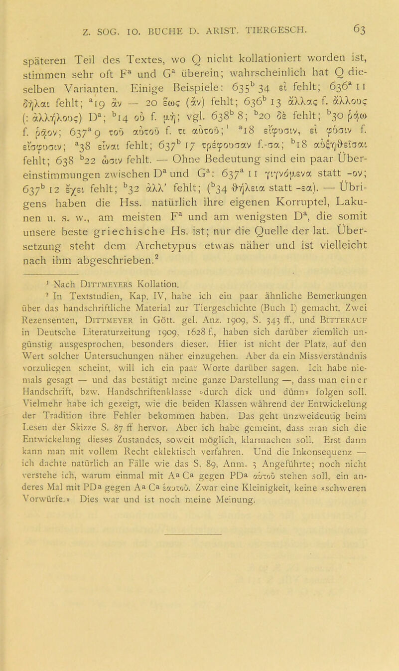 Späteren Teil des Textes, wo Q nicht kollationiert worden ist, stimmen sehr oft F“ und G® überein; wahrscheinlich hat Q die- selben Varianten. Einige Beispiele: 635'^ 34 si fehlt; 636® 11 ofiXai fehlt; “19 av — 20 ew? (av) fehlt; 636'’13 aXXa? f. aXXooi; (: (xXXtjXod?) D“; oü f. [J.7); vgl. 638*^8; ^20 8k fehlt; ^30 f. päov; 637^9 ToO autoö f. n autoO;' ®i8 s’&Daw, el (puar^ f. srottoatv; ‘'38 elvai fehlt; 637’’ 17 Tpe^ouaav f.-aa; ‘’i8 au^-^jö-etoat fehlt; 638 ‘’22 watv fehlt. — Ohne Bedeutung sind ein paar Über- einstimmungen zwischen D“ und G^: 637^11 YtYvöixEva statt -ov; 637*’12 r/s' fehlt; ‘^32 aXX’ fehlt; Ü34 {>-/]Xsta statt-sa). — Übri- gens haben die Hss. natürlich ihre eigenen Korruptel, Laku- nen u. s. w., am meisten F® und am wenigsten D“, die somit unsere beste griechische Hs. ist; nur die Quelle der lat. Über- setzung steht dem Archetypus etwas näher und ist vielleicht nach ihm abgeschrieben.^ ' Nach Dittmeyers Kollation. - ln Textstudien, Kap. IV, habe ich ein paar ähnliche Bemerkungen über das handschriftliche Material zur Tiergeschichte (Buch 1) gemacht. Zwei Rezensenten, Dittmeyer in Gott. gel. Anz. 1909, S. 343 ff., und Bitterauf in Deutsche Literaturzeitung 1909, 1628 f., haben sich darüber ziemlich un- günstig ausgesprochen, besonders dieser. Hier ist nicht der Platz, auf den Wert solcher Untersuchungen näher einzugehen. Aber da ein Missverständnis vorzuliegen scheint, will ich ein paar Worte darüber sagen. Ich habe nie- mals gesagt — und das bestätigt meine ganze Darstellung—, dass man einer Handschrift, bzw. Handschriftenklasse »durch dick und dünn» folgen soll. Vielmehr habe ich gezeigt, wie die beiden Klassen während der Entwickelung der Tradition ihre Fehler bekommen haben. Das geht unzweideutig beim Lesen der Skizze S. 87 ff hervor. Aber ich habe gemeint, dass man sich die Entwickelung dieses Zustandes, soweit möglich, klarmachen soll. Erst dann kann man mit vollem Recht eklektisch verfahren. Und die Inkonsequenz — ich dachte natürlich an Fälle wie das S. 89, Anm. 3 Angeführte; noch nicht verstehe ich, warum einmal mit A» Ca gegen PDa czütoü stehen soll, ein an- deres Mal mit PDa gegen Aa Ca jr/'j-oü. Zwar eine Kleinigkeit, keine »schweren Vorwürfe.» Dies war und ist noch meine Meinung.