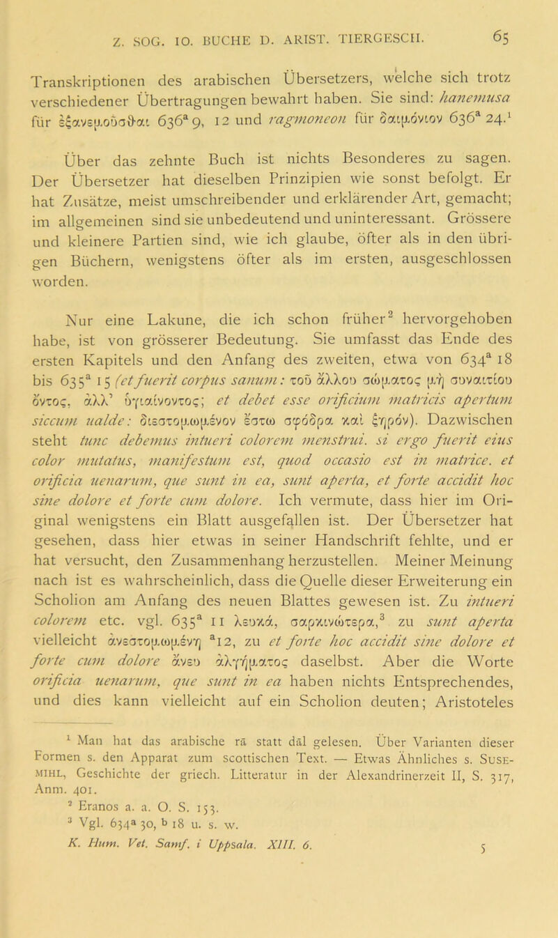 Transkriptionen des arabischen Übersetzers, welche sich trotz verschiedener Übertragungen bewahrt haben. Sie sind: haiieintisa für s4avs[j.ouai)-ai 636*9, 12 und ragmoncon für Sai[J.övtciv 636*24.* Über das zehnte Buch ist nichts Besonderes zu sagen. Der Übersetzer hat dieselben Prinzipien wie sonst befolgt. Er hat Zusätze, meist umschreibender und erklärender Art, gemacht; im allgemeinen sind sie unbedeutend und uninteressant. Grössere und kleinere Partien sind, wie ich glaube, öfter als in den übri- gen Büchern, wenigstens öfter als im ersten, ausgeschlossen worden. Nur eine Lakune, die ich schon früher^ hervorgehoben habe, ist von grösserer Bedeutung. Sie umfasst das Ende des ersten Kapitels und den Anfang des zweiten, etwa von 634* 18 bis 635* 15 (ctfucrit Corpus sanurn: toö aXXou '3co[j.7.toc auvatxiou oviog, aXX’ a^fiabovro<;; et debet esse orificmm matricis apertum siccum ualde: St£aTOjj.(Ojj.£VOV saro) afödpo. xal i'fjpöv). Dazwischen steht timc debemus mtueri colorem inenstrui. si ergo fuerit eins color mutatus, manifestum est, quod occasio est in tnatrice. et orificia uenarum, que sunt in ea, sunt aperta, et forte accidit hoc sine dolore et forte cum dolore. Ich vermute, dass hier im Ori- ginal wenigstens ein Blatt ausgefallen ist. Der Übersetzer hat gesehen, dass hier etwas in seiner Handschrift fehlte, und er hat versucht, den Zusammenhang herzustellen. Meiner Meinung nach ist es wahrscheinlich, dass die Quelle dieser Erweiterung ein Scholion am Anfang des neuen Blattes gewesen ist. Zu hitueri colorem etc. vgl. 635* ii Xsoxd, aapzivcoTspa,^ zu sunt aperta vielleicht äv£aTO[j,ü)[j.£V/j *12, zu et forte hoc accidit sine dolore et forte cum dolore avso a.)ri'fip.ci.zoq daselbst. Aber die Worte orificia uenarum, qtte sunt in ea haben nichts Entsprechendes, und dies kann vielleicht auf ein Scholion deuten; Aristoteles * Man hat das arabische rä statt däl gelesen. Über Varianten dieser Formen s. den Apparat zum scottischen Text. — Etwas Ähnliches s. Suse- .MiHL, Geschichte der griech. Litteratur in der Alexandrinerzeit II, S. 317, Anm. 401. * Eranos a. a. O. S. 153. ^ Vgl. 634a 30, b 18 u. s. w. K. Hum. Vet. Samf. i Uppsala. XIII. 6. 5