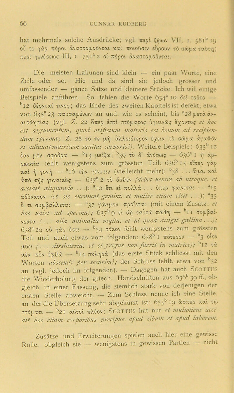 hat mehrmals solche Ausdrücke; vgl. t:i[A Oöwv VJI, i. 581*’ 19 01 z£ '(ap TzöpOL ävaaTO[J,oövTai xal tto'i'j'jt.v sof/oov tö TaütT;; :rsfjl •fEVsasMi; III, i. 751“ 2 ol zopoi ava^tciJ-oOviat. Die meisten Lakunen sind klein — ein paar Worte, eine Zeile oder so. Hie und da sind sie jedoch grösser und umfassender — ganze Sätze und kleinere Stücke. Ich will einige Beispiele anführen. So fehlen die Worte 634® 10 obi toOto — *^I2 osovtai Tivo?; das Ende des zweiten Kapitels ist defekt, etwa von 635^23 Tuauaaixevojv an und, wie es scheint, bis ®28 [j.j-ra av- ataö”^jaiac (vgl. Z. 22 oTtsp ead az6p.c/.zoc uyisivoic iy_ov:o? i’/ hoc CSt argtmicntiLin, qiiod orificium viatricis est bo7unn ad recipicji- dum Sperma; Z. 28 z6 te jx'lj aXkotöispov s/£'-v zb oöyp.'j. är,'7.1^6'/ et aditmatmatricem sa^iitas coipoi'ist). Weitere Beispiele: 635'’ 12 säv [XEV G'pobpa. — ^13 [xeiCco; ''39 tö 0’ avöow? — 636® i ö.p- pwaTia fehlt wenigstens zum grössten Teil; 636'’15 sizsp yö.p 7.al Yj 7UV7] — *’i6 r?jv Ysysatv (vielleicht mehr); *’38 . . . au.a, 7.al «Tiö 'pvai/töc — 637® 2 TÖ Soö'EV flehet ucnire ab iitroquc. et accidit aliquando . . .); ®io eti ei TuoXXä ... bitsp 'faiVETa*. — ®I5 aSovatov f~et sic euejiiunt gemini. et midier etiam eicit . . .); ®35 0 TL aa[xßaXX£TaL — ®37 Ydv'.[j.oy TrpotETai (mit einem Zusatz: et hoc ualet ad Sperma); 637^9 el o?] zahza. izad-q ■— '’ii a'j'xßaL- vovxa f... alia animalia mqlta. et id quod diligit gallina. . .); 638® 29 OD 'j-dp EOTL — ^^34 TÖv.ov fehlt wenigstens zum grössten Teil und auch etwas vom folgenden; 638'' i sÖTEpov — ‘'3 oiov p.ö£L (. . . dissinteria. et si frigus non fucrit in matricc); '’i2 Td [J.EV ODV kfd-a — ^14 GxX'/jpd (das erste Stück schliesst mit den Worten abscindi per securim); der Schluss fehlt, etwa von '’3- an (vgl. jedoch im folgenden). — Dagegen hat auch SCOTTUS die Wiederholung der griech. Handschriften aus 636*’ 39 ff., ob- gleich in einer Fassung, die ziemlich stark von deijenigen der ersten Stelle abweicht. — Zum Schluss nenne ich eine Stelle, an der die Übersetzung sehr abgekürzt ist: 635*^19 (03~Ep y.a'. tw GTÖ[J.aTL — *’2i aoTOt tüXeov; Scottus hat nur et multoticns acci- dit hoc etiam corporibus precipue apud cibum et apud laboicm. Zusätze und Erweiterungen spielen auch hier eine gewisse Rolle, obgleich sie — wenigstens in gewissen Partien — nicht