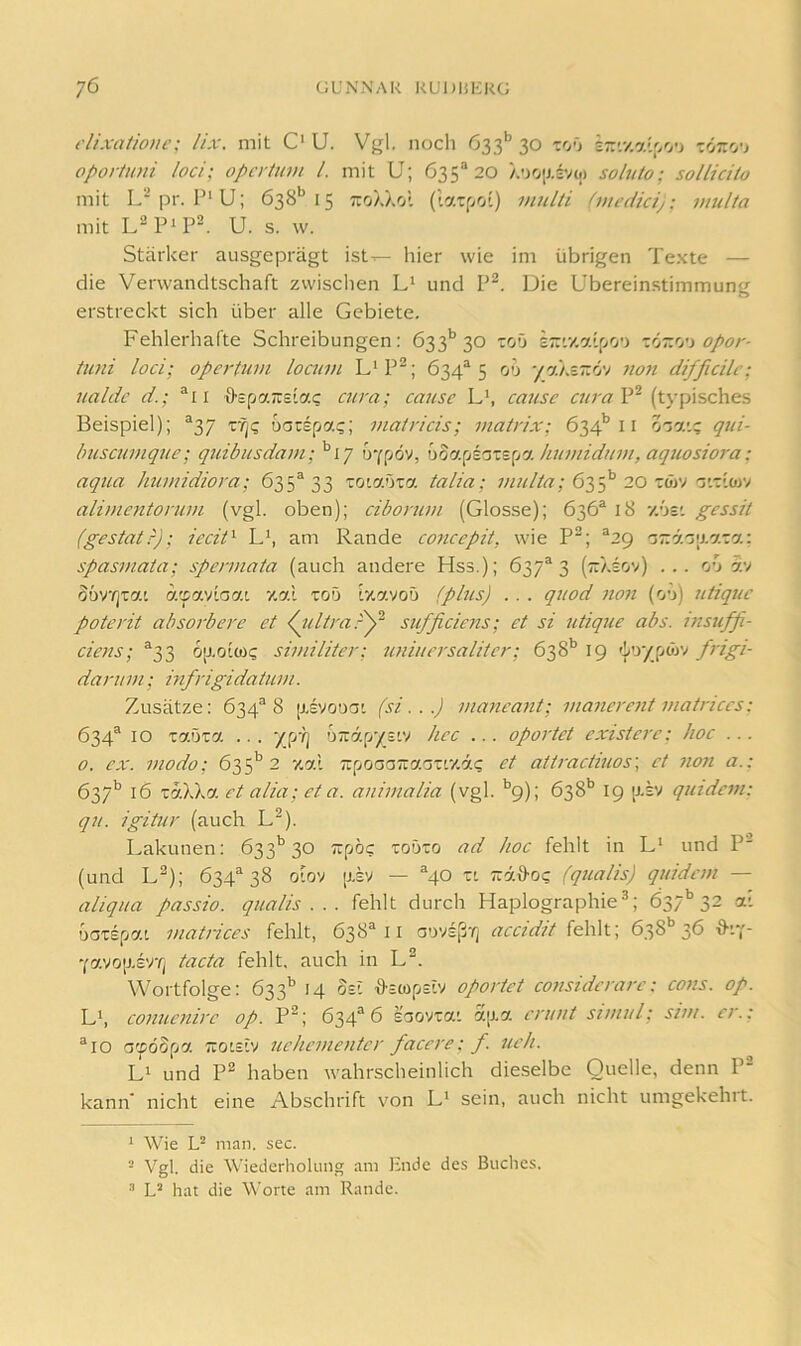 dixaiionc: lix. mit O U. Vgl. noch 633'’ 30 toO ir-.v.a'lpo’j tözo’j oportiüii loci; opcrtum l. mit U; 635^20 soluto: sollicito mit L‘pr. P‘U; 638*^15 ttoäXo'. (latpoi) viulti (mcdicij: multa mit L^P^P®. U. s. w. Stärker ausgeprägt ist— hier wie im übrigen Te.xte — die Verwandtschaft zwisclien L‘ und P^. Die Übereinstimmung erstreckt sich über alle Gebiete. Fehlerhafte Schreibungen; 633*’30 toO STr'.v.atpo'j -Jjr.'j'i opor- iiini loci; opertum locum L‘P^; 634“ 5 00 -fpjxrJj') 7io7t difficilc; ualdc d.; ®ii {fspaTreia? C7wa; cause L’, catisc ciaaV’^ (typisches Beispiel); ^37 r^<; uarspa?; i/iairicis; i/iat/dx; 634’’11 O'jatc qui- huscui>ique; qtiibusda7/i; '^17 oyf/öv, wa.[A'szz[j% hu7/iidu777, aquosio7'a; aqua hui/jidiora; 635*33 zoimzo. talia; 635*’20 rö)V T.riojv ali//ie7ito/'U7/i (vgl. oben); ciborti7)i (Glosse); 636* 18 7.6s'. gessit (gestatr); iecid am Rande co7icepit, wie P^; *29 nr.r/.'j'X'jr.rj.-. spas77iata; spe/uiata (auch andere Hss.); 637*3 (;:/.sov) ... o'j i:/ Süvrjxai a'pav'loat v.al xoö ty.avoö (phis) . . . quod 71071 (o'j) utiquc poto'it absorbei'e et ^7ilti'a.-'y‘ sufficmis; et si 7itique abs. 777S7iffi- cie77s; *33 6[J.otw? sh/iilitei'; 7mi7ic7'salite7'; 638'’ 19 6’jypwv frigi- da7-71777; mf7-igidat7i777. Zusätze: 634*8 [j.svouat (si.. .) 777a7iea77t; 777a7ie7-e7it 777at7'7ccs: 634* 10 Taöxa ... '/pY] uirdp/siv hec ... oportet existcre: hoc ... 0. ex. 777odo; 63 2 z.al TrpcaaTraarn/.ä? et att7-act77ios\ et 71071 a.: 637'’ 16 xdXXa et alia; et a. a7ii777alia (vgl. *’9); 638'’ 19 [j.sv q7ndc777: q7t. igitur (auch U). Lakunen: 633’’30 Trpö? toüto ad hoc fehlt in und P (und L^); 634*38 otov [j.sv — *40 zi Trd&o? (q7ialis) q7iidc777 — aliqua passio. q7ialis . . . fehlt durch Haplographie^; 637'’32 ai DOTspai i7iat7-ices fehlt, 638*11 aovsßrj accidit 638*^ 36 Yavo[J.sv/j tacta fehlt, auch in L^. Wortfolge: 633'^ 14 Sei ffEWpEiv oportet co77sidcrare: C077s. op. Lh co777ic7iirc Op. P^; 634*6 saovxai a[j,a c7-uut s77/7ul; si77/. er.: *10 accdSpa Tcoisiv 7iehc77ie77ter facere: f. 7ich. Li und P2 haben wahrscheinlich dieselbe Quelle, denn P^ kann' nicht eine Abschrift von L‘ sein, auch nicht umgekehrt. * Wie U man. sec. - Vgl. die Wiederholung am Pnde des Buches, hat die Worte am Rande.