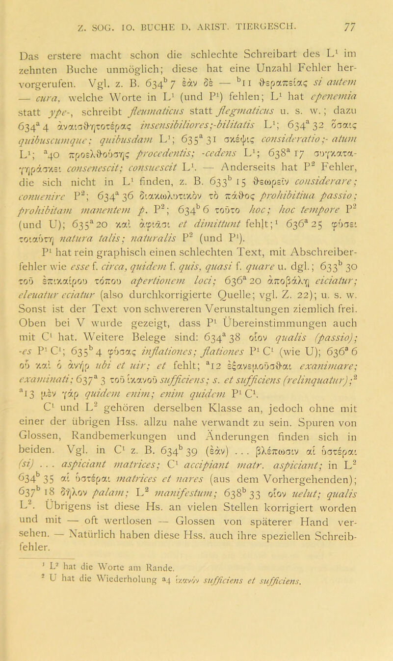 Das erstere macht schon die schlechte Schreibart des L' im zehnten Buche unmöglich; diese hat eine Unzahl Fehler her- vorgerufen. Vgl. z. B. 634’’7 säv 8k — '^ii d-BpaTZBLac; si auiem — cura. welche W'orte in (und Pi) fehlen; L‘ hat cpeyicmia statt ype-, schreibt fleumaticus statt flegmaticus u. s. w.; dazu 634^4 ävaiaffrjTOTspai; inscnsibiliores;-biliiaiis L‘; 634*32 ooait; quibuscumqui': quibusdam L'; 635*31 considfratioatuvi L>; *40 TiposX&oöarj? procedcntis; -ccdcns L‘; 638* 17 ao-fzata- YYjpaoy.:'. conscncscit; consucscit L'. — Anderseits hat P® Fehler, die sich nicht in L' finden, z. B. 633*^ 15 {fswpsiv considerare; cofwenirc P^; 634* 36 S'azioXDTrzöv tö Tiatfo? prohibitiua passio; prohibitam manentem p. P^; 634'’6 toöio hoc; hoc tempore P^ (und U); 635*20 xal a'fiäoi et dimittimt ^ehXvp 636*25 ©oast toiauTTi natura ta/is; naturalis P (und P‘). P‘ hat rein graphisch einen schlechten Text, mit Abschreiber- fehler wie esse f. circa, q^iidcm f. quis, quasi f. quare u. dgl.; 633’’ 30 TOö STT'.xafpoo TÖ;rou ape7'tioncm loci; 636* 20 artoßaXfj eiciatiir; eleuatur eciatur (also durchkorrigierte Quelle; vgl. Z. 22); u. s. w. Sonst ist der Text von schwereren Verunstaltungen ziemlich frei. Oben bei V wurde gezeigt, dass P^ Übereinstimmungen auch mit C‘ hat. Weitere Belege sind: 634* 38 otov qualis (passio); -es P^C‘; 635'’4 fbaai; inflationes; flationes P^ C‘ (wie U); 636*6 00 xal 6 h)‘f[p ubi et uir; et fehlt; *12 s^ays[j,oöa{fat exaitimare; examinati: 637* 3 roö Ixavoö sufficiens; s. et sufficiens (relhiquatur) *13 jj.£v ylp quidcm enivi; enivi quidem P^ Cb C‘ und gehören derselben Klasse an, jedoch ohne mit einer der übrigen Hss. allzu nahe verwandt zu sein. Spuren von Glossen, Randbemerkungen und Änderungen finden sich in beiden. Vgl. in z. B. 634’’39 (sav) ... ßXsTicoatv oX uoTspai (si) ... aspictant matrices; C' accipiant matr. aspicia7it; in 634*’35 oriTspy.1 matrices et nares (aus dem Vorhergehenden); 637*’18 Sy^Xov palam; U matiifcsüim; 638’’33 oiov tielut; qualis L^. Übrigens ist diese Hs. an vielen Stellen korrigiert worden und mit — oft wertlosen — Glossen von späterer Hand ver- sehen. — Natürlich haben diese Hss. auch ihre speziellen Schreib- fehler. ' D hat die Worte am Rande. U hat die Wiederholung h.wivt sufficiens et sufficiens.