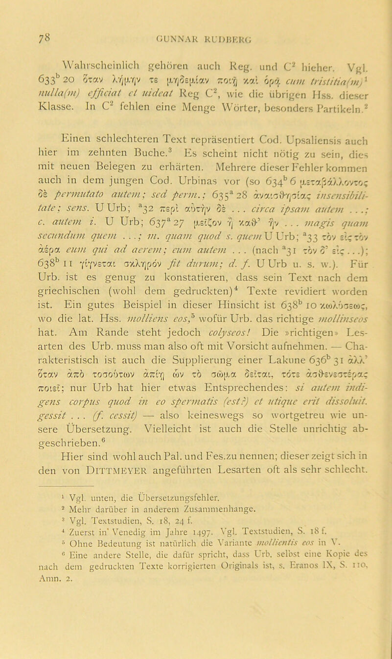 Wahrscheinlich gehören auch Reg. und liieher. Vgl. 633'^ 20 oxav XYi[J.YjV T£ [j,YjO£iJ,'lav zo'.-Q 7.r/X cum (risü/iafvi/ nulla(m) cfficiat ct uidcat Reg wie die übrigen Hss. dieser Klasse. In C fehlen eine Menge Wörter, be.sonders Partikeln.^ Einen schlechteren Te.xt repräsentiert Cod. Upsaliensis auch hier im zehnten Buche.^ Es scheint nicht nötig zu sein, dies mit neuen Belegen zu erhärten. Mehrere dieser I'ehler kommen auch in dem jungen Cod. Urbinas vor (so 634’’6 |j.=xa|i7././.ovxo; OS pcnnutato autcm; sed perm.: 635“ 28 ävaiotP/jotac inscnsibili- tate; sens. UUrb; ^32 Trspl aoTYjV os . . . circa ipsam autem . . c. antem i. U Urb; 637*27 [j.slCov 'q v.aQ- Yjv ... juap/s quam sccundum quem m. quam quod s. q7icm\J \]rh\ *33 xöv slcxöv aspa eum qtd ad acrem; cum aictcvi . . . (nach *31 xov 0’ sie...); 638*’11 Yrevstat a/tX'/jpöv fit duimm; d. f. UUrb u. s. w.). Für Urb. ist es genug zu konstatieren, dass sein Text nach dem griechischen (wohl dem gedruckten)^ Texte revidiert worden ist. Ein gutes Beispiel in dieser Hinsicht ist 638'’ 10 '/.wX'joscüc, wo die lat. Hss. moUiens cosp wofür Urb. das richtige mollinseos hat. Am Rande steht jedoch colyscos! Die »richtigen» Les- arten des Urb. muss man also oft mit Vorsicht aufnehmen. — Cha- rakteristisch ist auch die Süpplierung einer Lakune 636'’31 äXX’ oxav aTTÖ xoaoüxtov aTzi-Q wv xö a(b\),a osixai, xoxs äaO-cVsoxsp'xc Ttotsi; nur Urb hat hier etwas Entsprechendes: si autem indi- gens Corpus quod in co spermatis (estr) ct utiqiic erit dissoluit. gessit . . . (f. cessit) —• also keineswegs so wortgetreu wie un- sere Übersetzung. Vielleicht ist auch die Stelle unrichtig ab- geschrieben.® Hier sind wohl auch Pal. und Fes.zu nennen; dieser zeigt sich in den von DiTTMEYER angeführten Lesarten oft als sehr schlecht. ' Vgl. unten, die Übersetzungsfehler. ® Mehr darüber in anderem Zusammenhänge. ^ Vgl. Textstudien, S. 18, 24 f. ■* Zuerst in'Venedig im Jahre 1497. Vgl. Textstudien, S. 18 f.  Ohne Bedeutung ist natürliclt die \’ariante molliciitis cos in \ . “ Eine andere Stelle, die dafür spricht, dass Urb. sel’nst eine Kopie des nach dem gedruckten Texte korrigierten Originals ist, s. Eranos IX, S. iio, .Amn. 2.