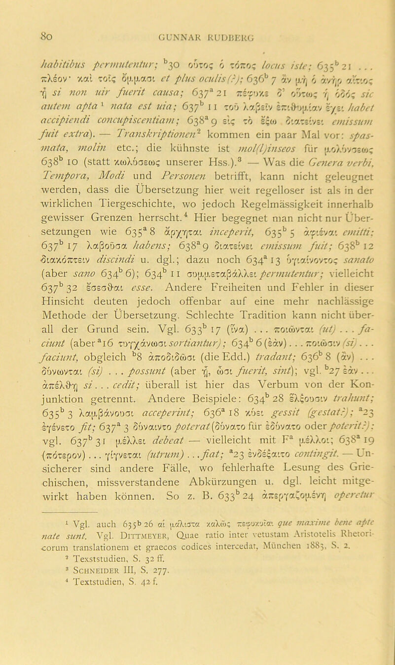 habitibus pcrumtaiUir; ’’30 ooro? ö löro? locus Is/e; 635'’21 ... TiXeov xai toi? ö[J.iJ.aat ct plus oculis(-); 636** 7 av [j.y; ö ävT^p atv.o; ////- fiicrit causa; 6-^7^ 21 zi'py/,% 0’ ö5ö; sk autcm apta ‘ cst iiia; 637'' 11 toO /.aß=iv l/y. habet accipicndi concupiscentiam; 638^9 sl? zö s?o) o’.o.zzl'jz'. emissum fuit extra'). — Transkriptioncii^ kommen ein paar Mal vor: spas- j/iata, molin etc.; die kühnste ist mol(l)inseos für [j.oXüv'jsoji 638* *’ IO (statt xwXöaeco? unserer Hss.).*^ — Was die Genera verbi. Tempora, Modi und Perso7ien betrifft, kann nicht geleugnet werden, dass die Übersetzung hier weit regelloser ist als in der wirklichen Tiergeschichte, wo jedoch Regelmässigkeit innerhalb gewisser Grenzen herrscht.* Hier begegnet man nicht nur Über- setzungen wie 635^8 apy/zjxai mceperit, 635*’5 h.'p.i'i'}.'. emitti: 637’’ 17 Xaßoüaa Habens; 638^9 S'-atetVct emissum fuit; 638’’ 12 ■SLaxöirrsiy discmdi u. dgl.; dazu noch 634^13 f)Y'-'Z.{vovio? saJiato (aber sano 634'’6); 634*’il Q^\i.\}.zzri.^j6hXz'. permutentur; vielleicht 637’’32 sosa^ai esse. Andere Freiheiten und Fehler in dieser Hinsicht deuten jedoch offenbar auf eine mehr nachlässige Methode der Übersetzung. Schlechte Tradition kann nicht über- all der Grund sein. Vgl. 633'’17 (Iva) ... Tiouüvra'. (ut) .. . fa- cmnt (aber®i6 sortiantur); 634’’6 (säv). . . ttouüoiv (j/Ü • ■ faciunt, obgleich *^8 aTtoStSwat (die Edd.) tradajit; 636'’ 8 (av) .. . SovcovTac (si) . . . posstmt (aber fi, mzi fuerit, sint)\ vgl. ‘^27 eäv ... airsXff'o si... cedit; überall ist hier das Verbum von der Kon- junktion getrennt. Andere Beispiele: 634** 28 eX^ouoiv trahunt; 635'^ 3 Xa[j.ßavouat acceperint; 636“ 18 xost gessit (gestatr); ^23 SYSveto fit; 67,7^ 3 Sövaivro poterat{^bva.zo für sSövato oder poteritr): vgl. 637*’31 p.eXXsi dcbcat— vielleicht mit F^ [xsXXoi; 638*19 (Trdtepov) ... fq'/zzai (utruni) .. .fiat; *23 ivSE?aiTO contingit. — Un- sicherer sind andere Fälle, wo fehlerhafte Lesung des Grie- chischen, missverstandene Abkürzungen u. dgl. leicht mitge- wirkt haben können. So z. B. 633^ 24 a~ipYaL0jJ.sv7j operetur ^ Vgl. auch 635b 26 a! ]j.c(7aaTa zaXä); -eauzaia’. que 7iiax'iiiic bene aptc 7iate simt. Vgl. Dittmeyer, Q.uae ratio inter vetustam Aristotelis Rhetori- corum translationem et graecos Codices intercedar, München 1885, S. 2. ^ Texststudien, S. 32 ff. Schneider III, S. 277.