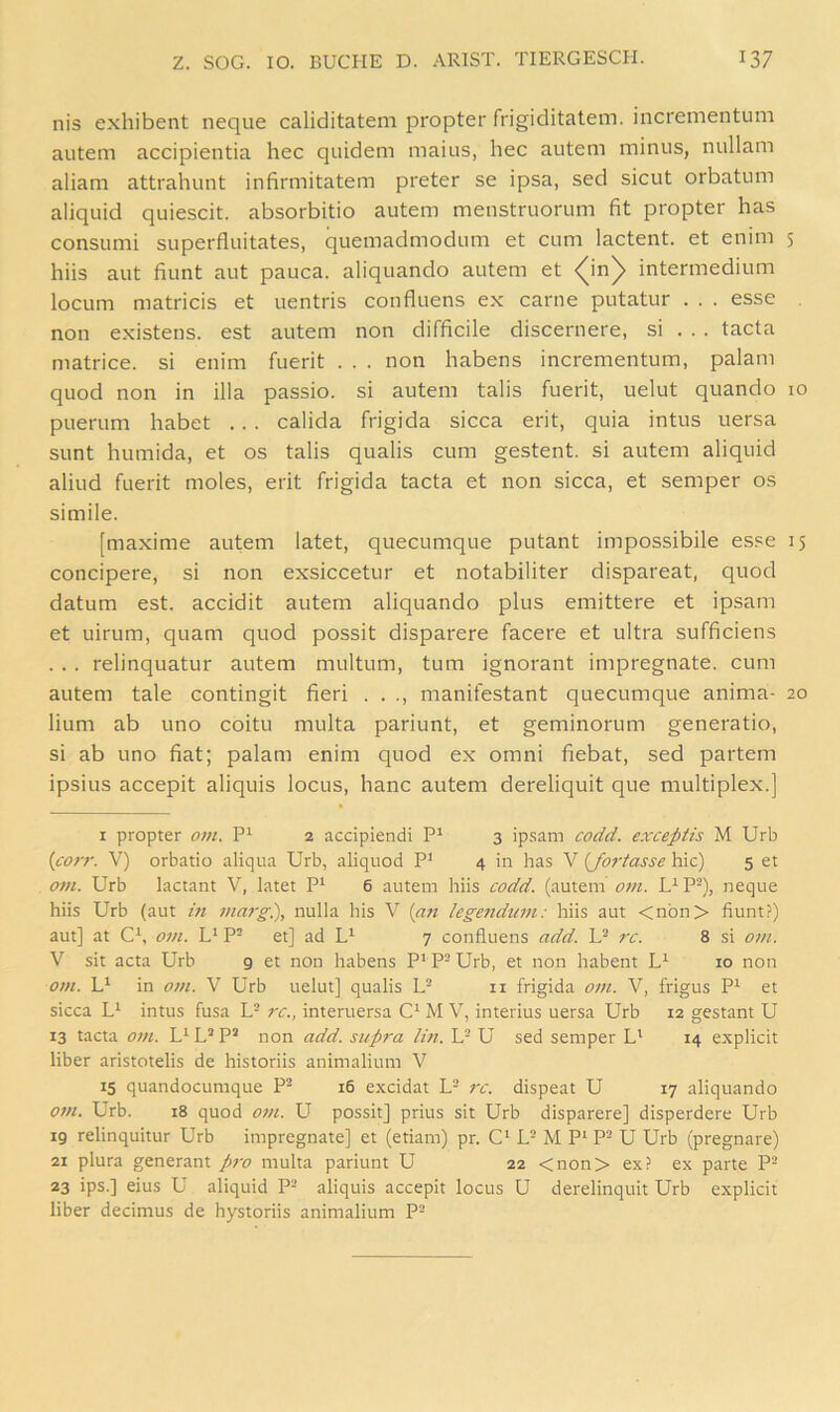 nis exhibent neque caliditatem propter frigiditatein. incrementum autem accipientia hec quidem maius, hec autem minus, nullam aliam attrahunt infirmitatem preter se ipsa, sed sicut orbatum aliquid quiescit. absorbitio autem menstruorum fit propter has consumi superfluitates, quemadmodum et cum lactent. et enim 5 hiis aut fiunt aut pauca. aliquando autem et <^in)> intermedium locum matricis et uentris confluens ex carne putatur . . . esse non existens. est autem non difficile discernere, si . . . tacta matrice. si enim fuerit . . . non Habens incrementum, palam quod non in illa passio. si autem talis fuerit, uelut quando 10 puerum habet .. . calida frigida sicca erit, quia intus uersa sunt humida, et os talis qualis cum gestent. si autem aliquid aliud fuerit moles, erit frigida tacta et non sicca, et semper os simile. [maxime autem latet, quecumque putant impossibile es.^^e 15 concipere, si non exsiccetur et notabiliter dispareat, quod datum est. accidit autem aliquando plus emittere et ipsam et uirum, quam quod possit disparere facere et ultra sufficiens . . . relinquatur autem multum, tum ignorant impregnate. cum autem tale contingit fieri . . ., manifestant quecumque anima- 20 lium ab uno coitu multa pariunt, et geminorum generatio, si ab uno fiat; palam enim quod ex omni fiebat, sed partem ipsius accepit aliquis locus, hanc autem dereliquit que multiplex.] I propter om, 2 accipiendi P' 3 ipsam codd. exceptis M Urb {co)T. V) orbatio aliqua Urb, aliqiiod P’ 4 in has V {forfasse hic) 5 et om. Urb lactant V, latet P^ 6 autem hiis codd. (autem om. U- P^), neque hiis Urb (aut in marg.), nulla his V (an legefidum: hiis aut <nbn> fiunt?) aut] at C^, 07/1. L‘ P- et] ad 7 confluens add. /x. 8 si 01/1. V sit acta Urb 9 et non habens P' P- Urb, et non habent 10 non oi/i. in 07/1. V Urb uelut] qualis U ii frigida 07/t. V, frigus P^ et sicca intus fusa L- rc., interuersa M V, interius uersa Urb 12 gestant U 13 tacta 07/1. P’ non add. sup/'a li/i. L- U sed semper L* 14 explicit über aristotelis de historiis animalium V 15 quandocumque P- 16 excidat U /x. dispeat U 17 aliquando 07/1. Urb. 18 quod 07/1. U possit] prius sit Urb disparere] disperdere Urb 19 relinquitur Urb impregnate] et (etiam) pr. C* L- M P‘ P- U Urb (pregnare) 21 plura generant p/v multa pariunt U 22 <non> ex? ex parte P- 23 ips.] eius U aliquid P- aliquis accepit locus U derelinquit Urb explicit über decimus de hystoriis animalium P-