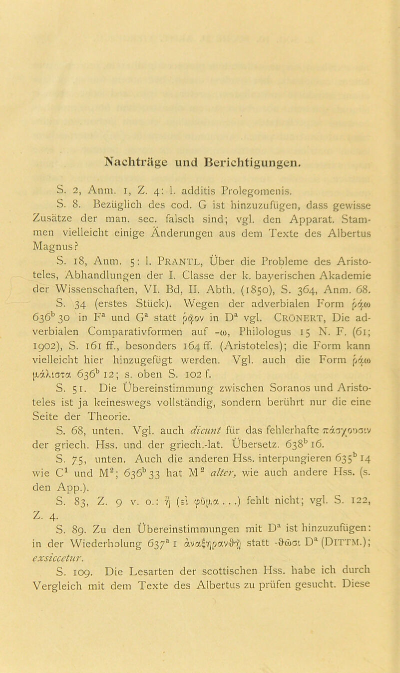 Nachträge und Berichtigungen. S. 2, Anm. I, Z. 4: 1. additis Prolegomeiiis. S. 8. Bezüglich des cod. G ist hinzuzufügen, dass gewisse Zusätze der man. sec. falsch sind; vgl. den Apparat. Stam- men vielleicht einige Änderungen aus dem Texte des Albertus Magnus? S. 18, Anm. 5; 1. Prantl, Über die Probleme des Aristo- teles, Abhandlungen der I. Classe der k. bayerischen Akademie der Wissenschaften, VI. Bd, II. Abth. (1850), S. 364, Anm. 68. S. 34 (erstes Stück). Wegen der adverbialen Form pcjoi 636*^ 30 in F® und statt in D® vgl. Crönert, Die ad- verbialen Comparativformen auf -co, Philologus 15 N. F. (61; 1902), S. 161 ff., besonders 164 ff. (Aristoteles); die Form kann vielleicht hier hinzugefügt werden. Vgl. auch die Form fjioi [liXiGTa 636'’12; s. oben S. 102 f. S. 51. Die Übereinstimmung zwischen Soranos und Aristo- teles ist ja keineswegs vollständig, sondern berührt nur die eine Seite der Theorie. S. 68, unten. Vgl. auch dicunt für das fehlerhafte ^rda/ouaiv der griech. Hss. und der griech.-lat. Übersetz. 638*^ 16. S. 75, unten. Auch die anderen Hss. interpungieren 635’’14 wie und M®; 636’’33 hat alter, wie auch andere Hss. (s. den App.). S. 83, Z. 9 V. o.: Tj (eI ccD[j.a ...) fehlt nicht; vgl. S. 122, Z. 4. S. 89. Zu den Übereinstimmungen mit D® ist hinzuzufügen; in der Wiederholung 637®! dva^'^jpavS-^ statt -ö-wai D® (Dittm.); exsiccetur. S. 109. Die Lesarten der scottischen Hss. habe ich durch Vergleich mit dem Texte des Albertus zu prüfen gesucht. Diese