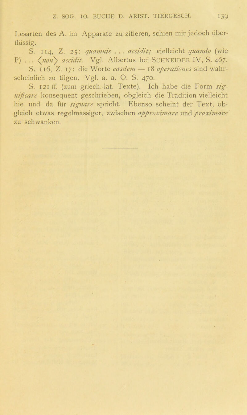 Lesarten des A. im Apparate zu zitieren, schien mir jedoch über- flüssig. S. 114, Z. 25: quamnis ... accidit; vielleicht quando (wie P) .. . (^7to>iy accidit. Vgl. Albertus bei SCHNEIDER IV, S. 467. S. 116, Z. 17: die Worte casdcni — 18 opcratmies sind wahr- scheinlich zu tilgen. Vgl. a. a. O. S. 470. S. 121 ff. (zum griech.-lat. Te.xte). Ich habe die Form sig- nificarc konsequent geschrieben, obgleich die Tradition vielleicht hie und da für signare spricht. Ebenso scheint der Text, ob- gleich etwas regelmässiger, zwischen appi'oximare und pi'oximarc zu schwanken.
