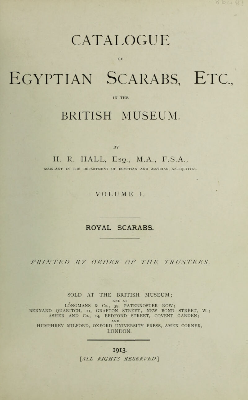 CATALOGUE OF Egyptian Scarabs, Etc. IN THE BRITISH MUSEUM. H. R. HALL, Esq., M.A., F.S.A., ASSISTANT IN THE DEPARTMENT OF EGYPTIAN AND ASSYRIAN ANTIQUITIES. VOLUME I. ROYAL SCARABS. PRINTED BY ORDER OF THE TRUSTEES. SOLD AT THE BRITISH MUSEUM; AND AT LONGMANS & Co., 39, PATERNOSTER ROW; BERNARD QUARITCH, 11, GRAFTON STREET, NEW BOND STREET, W. ; ASHER AND Co., 14, BEDFORD STREET, COVENT GARDEN; AND HUMPHREY MILFORD, OXFORD UNIVERSITY PRESS, AMEN CORNER, LONDON. 1913. [ALL RLGHTS RESERVED.]