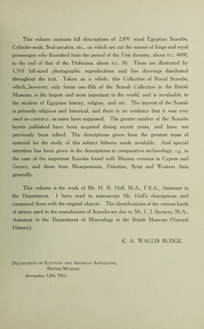 This volume contains full descriptions of 2,891 royal Egyptian Scarabs, Cylinder-seals, Seal-amulets, etc., on which are cut the names of kings and royal personages who flourished from the period of the First dynasty, about B.C. 4000, to the end of that of the Ptolemies, about B.C. 50. These are illustrated by 1,518 full-sized photographic reproductions and line drawings distributed throughout the text. Taken as a whole, this Collection of Royal Scarabs, which,. however, only forms one-fifth of the Scarab Collection in the British Museum, is the largest and most important in the world, and is invaluable to the student of Egyptian history, religion, and art. The interest of the Scarab is primarily religious and historical, and there is no evidence that it was ever used as currency, as some have supposed. The greater number of the Scarabs herein published have been acquired during recent years, and have not previously been edited. The descriptions given form the greatest mass of material for the study of this subject hitherto made available. And special attention has been given in the descriptions to comparative archaeology, e.gin the case of the important Scarabs found with Minoan remains in Cyprus and Greece, and those from Mesopotamia, Palestine, Syria and Western Asia generally. This volume is the work of Mr. H. R. Hall, M.A., F.S.A., Assistant in the Department. I have read in manuscript Mr. Hall’s descriptions and compared them with the original objects. The identifications of the various kinds of stones used in the manufacture of Scarabs are due to Mr. L. J. Spencer, M.A., Assistant in the Department of Mineralogy in the British Museum (Natural History). E. A. WALLIS BUDGE. Department of Egyptian and Assyrian Antiquities, British Museum. November 12th, 1913.