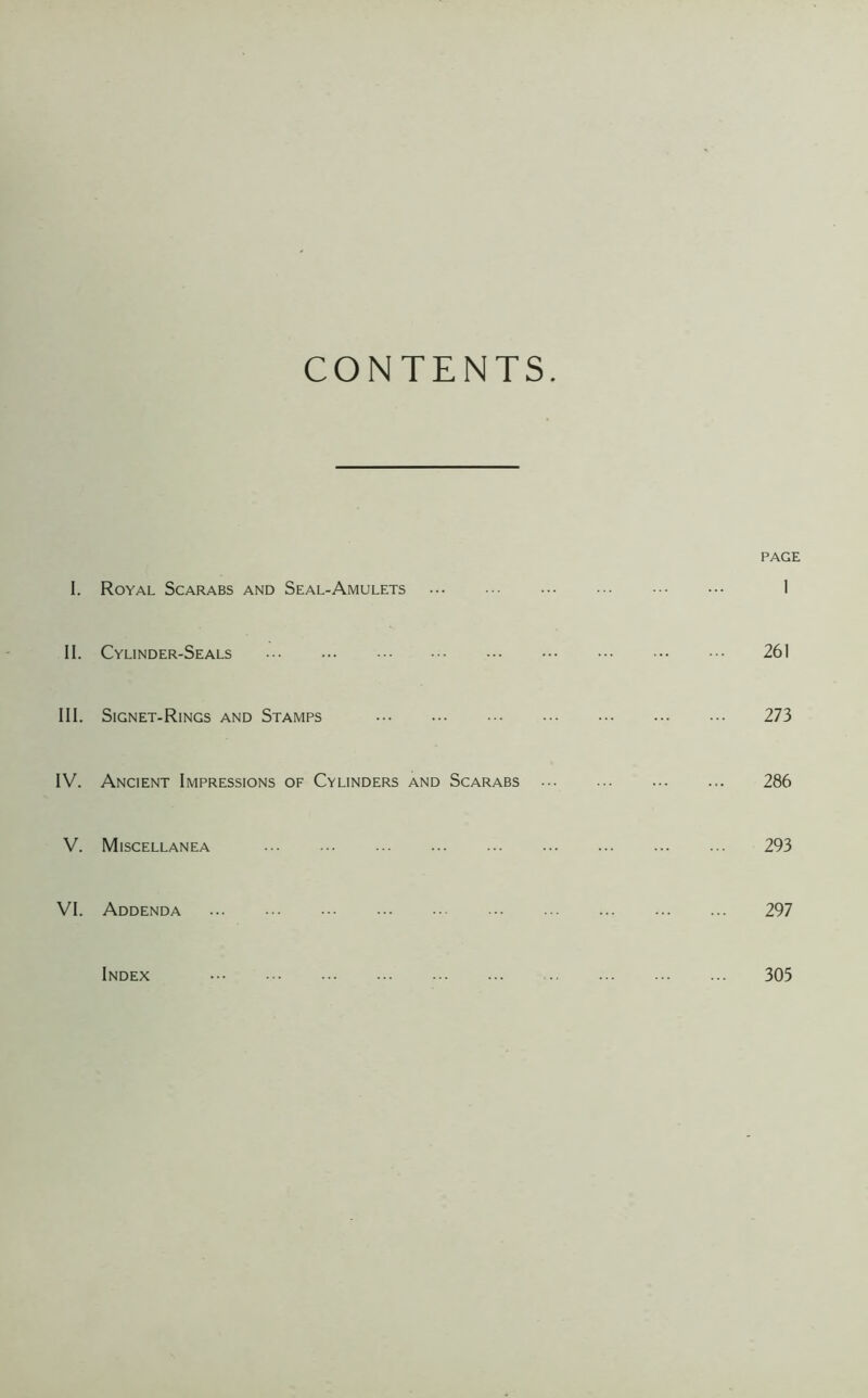 CONTENTS PAGE I. Royal Scarabs and Seal-Amulets 1 II. Cylinder-Seals 261 III. Signet-Rings and Stamps 273 IV. Ancient Impressions of Cylinders and Scarabs 286 V. Miscellanea 293 VI. Addenda 297 Index 305