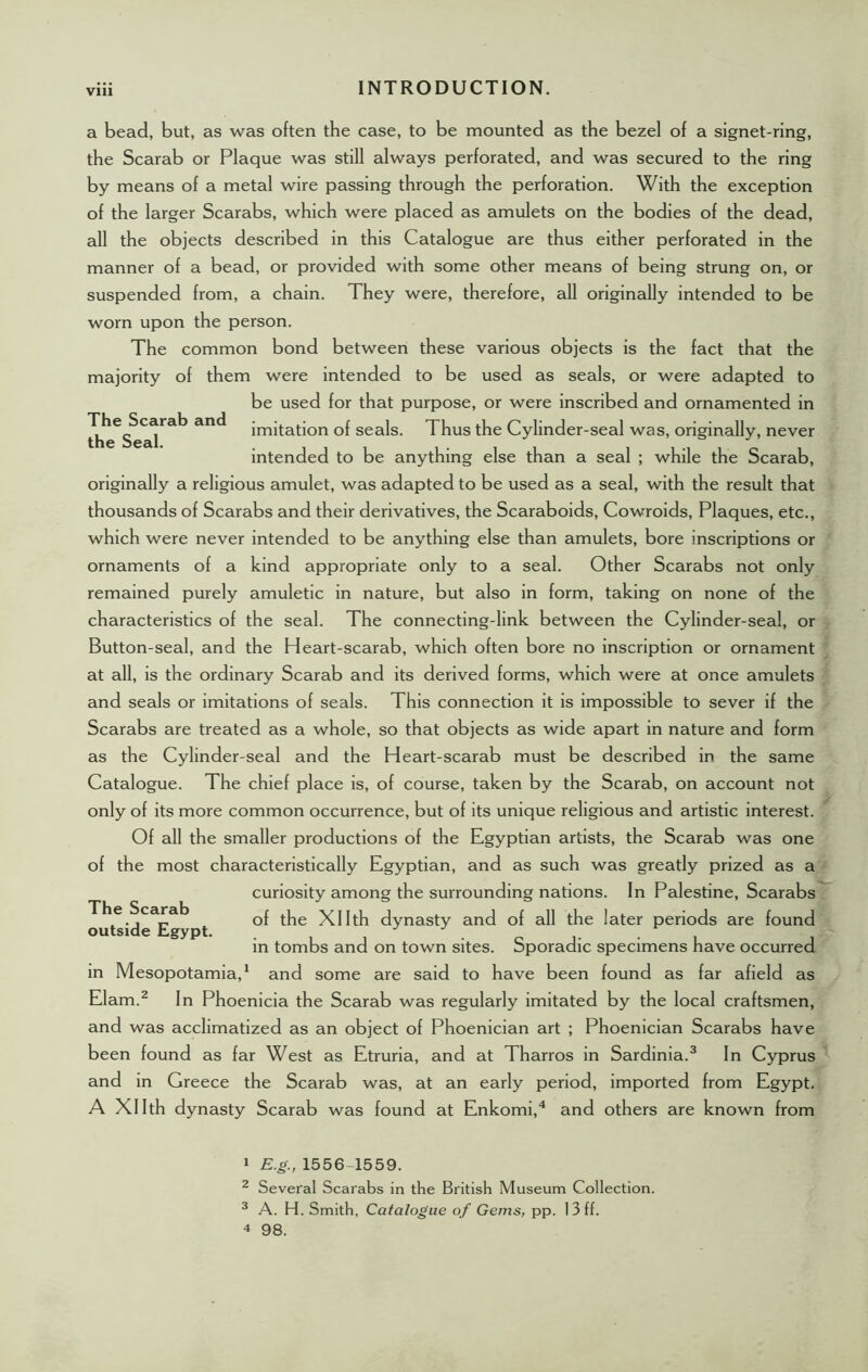 Vlll The Scarab and the Seal. a bead, but, as was often the case, to be mounted as the bezel of a signet-ring, the Scarab or Plaque was still always perforated, and was secured to the ring by means of a metal wire passing through the perforation. With the exception of the larger Scarabs, which were placed as amulets on the bodies of the dead, all the objects described in this Catalogue are thus either perforated in the manner of a bead, or provided with some other means of being strung on, or suspended from, a chain. They were, therefore, all originally intended to be worn upon the person. The common bond between these various objects is the fact that the majority of them were intended to be used as seals, or were adapted to be used for that purpose, or were inscribed and ornamented in imitation of seals. Thus the Cylinder-seal was, originally, never intended to be anything else than a seal ; while the Scarab, originally a religious amulet, was adapted to be used as a seal, with the result that thousands of Scarabs and their derivatives, the Scaraboids, Cowroids, Plaques, etc., which were never intended to be anything else than amulets, bore inscriptions or ornaments of a kind appropriate only to a seal. Other Scarabs not only remained purely amuletic in nature, but also in form, taking on none of the characteristics of the seal. The connecting-link between the Cylinder-seal, or Button-seal, and the Heart-scarab, which often bore no inscription or ornament at all, is the ordinary Scarab and its derived forms, which were at once amulets and seals or imitations of seals. This connection it is impossible to sever if the Scarabs are treated as a whole, so that objects as wide apart in nature and form as the Cylinder-seal and the Heart-scarab must be described in the same Catalogue. The chief place is, of course, taken by the Scarab, on account not only of its more common occurrence, but of its unique religious and artistic interest. Of all the smaller productions of the Egyptian artists, the Scarab was one of the most characteristically Egyptian, and as such was greatly prized as a curiosity among the surrounding nations. In Palestine, Scarabs of the Xllth dynasty and of all the later periods are found in tombs and on town sites. Sporadic specimens have occurred in Mesopotamia,1 and some are said to have been found as far afield as Elam.2 In Phoenicia the Scarab was regularly imitated by the local craftsmen, and was acclimatized as an object of Phoenician art ; Phoenician Scarabs have been found as far West as Etruria, and at Tharros in Sardinia.3 In Cyprus and in Greece the Scarab was, at an early period, imported from Egypt. A Xllth dynasty Scarab was found at Enkomi,4 and others are known from The Scarab outside Egypt. 1 E.g., 1556-1559. 2 Several Scarabs in the British Museum Collection. 3 A. H. Smith, Catalogue of Gems, pp. 13 ff. 4 98.