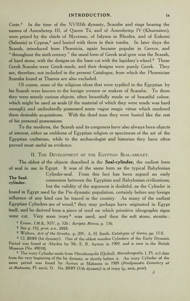 Crete.1 In the time of the XVIIIth dynasty, Scarabs and rings bearing the names of Amenhetep III, of Queen Tii, and of Amenhetep IV (Khuenaten), were prized by the chiefs of Mycenae, of Ialysos in Rhodes, and of Enkomi (Salamis) in Cyprus,2 and buried with them in their tombs. In later days the Scarab, introduced from Phoenicia, again became popular in Greece, and “ throughout the sixth century ” the usual form of Greek seal-gem was the Scarab, of hard stone, with the designs on the base cut with the lapidary’s wheel.3 These Greek Scarabs were Greek-made, and their designs were purely Greek. They are, therefore, not included in the present Catalogue, from which the Phoenician Scarabs found at Tharros are also excluded. Of course, none of the religious ideas that were typified to the Egyptian by his Scarab were known to the foreign owners or makers of Scarabs. To them they were merely curious objects, often beautifully made or of beautiful colour, which might be used as seals (if the material of which they were made was hard enough), and undoubtedly possessed some vague magic virtue which rendered them desirable acquisitions. With the dead man they were buried like the rest of his personal possessions. To the moderns, the Scarab and its congeners have also always been objects of interest, either as emblems of Egyptian religion or specimens of the art of the Egyptian craftsman, while to the archaeologist and historian they have often proved most useful as evidence. II. The Development of the Egyptian Seal-amulet. The Seal cylinder. The oldest of the objects described is the Seal-cylinder, the earliest form of seal in use in Egypt. It was of the same form as the typical Babylonian Cylinder-seal. From this fact has been argued an early connexion between the Egyptian and Babylonian civilizations, but the validity of the argument is doubtful, as the Cylinder is found in Egypt used by the Pre-dynastic population, certainly before any foreign influence of any kind can be traced in the country. As many of the earliest Egyptian Cylinders are of wood,4 they may perhaps have originated in Egypt itself, and be derived from a piece of reed on which primitive ideographic signs were cut. Very soon ivory5 was used, and then the soft stone, steatite ; 1 Evans, J.H.S., XIV, p. 326 ; Scripta Minoa, p. 136. 2 See p. 192, post, s.n., 1915. 3 Walters, Art of the Greeks, p. 209 ; A. H. Smith, Catalogue of Gems, pp. 15 ff. 4 Cf. 2595 (1st dynasty). One of the oldest wooden Cylinders of the Early Dynastic Period was found at Abydos by Mr. E. R. Ayrton in 1909, and is now in the British Museum (No. 49018). 5 The ivory Cylinder-seals from Hierakonpolis (Quibell, Hierakonpolis, I, PI. xv) date from the very beginning of the 1st dynasty, or shortly before it. An ivory Cylinder of the same period was found by Ayrton at Mahasna in 1909 (Predynastic Cemetery at el-Mahasna, PI. xxvii, 1). No. 2597 (Vth dynasty) is of ivory (p. xxix, post).