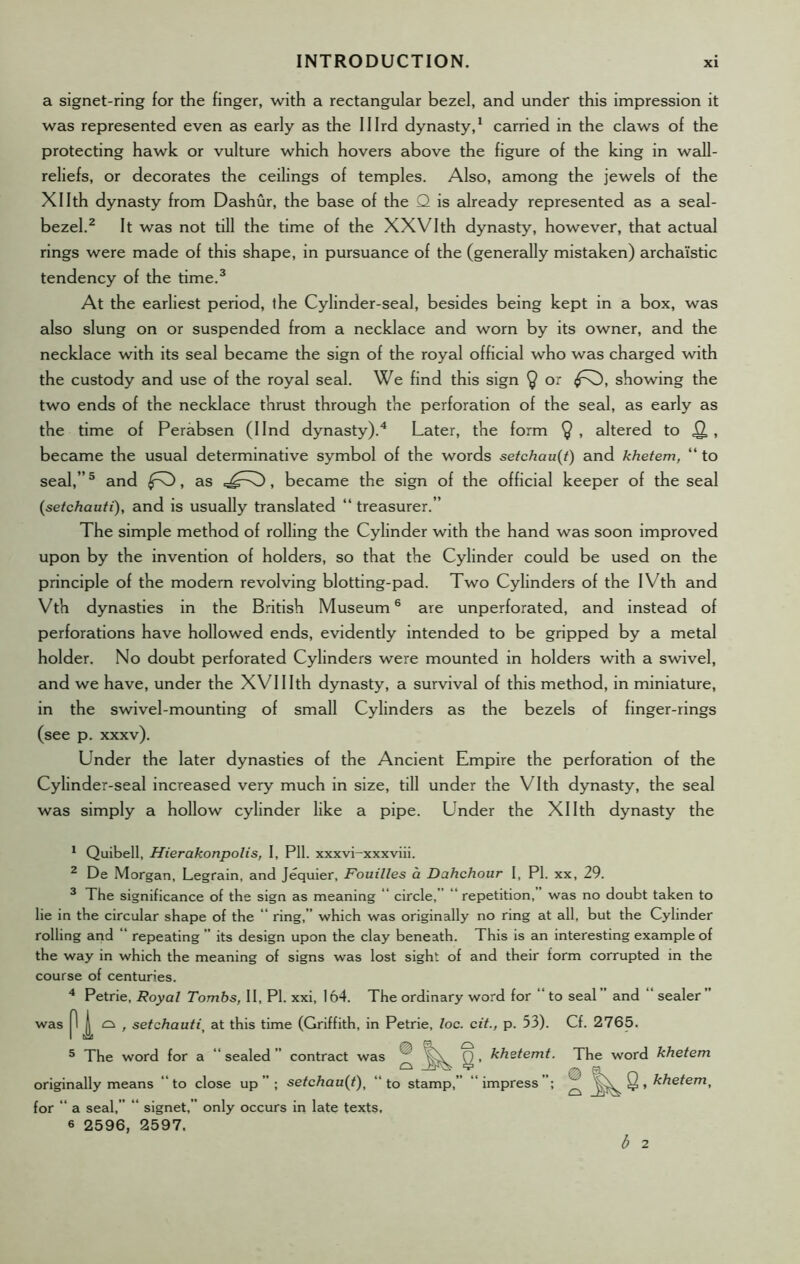 a signet-ring for the finger, with a rectangular bezel, and under this impression it was represented even as early as the Illrd dynasty,1 carried in the claws of the protecting hawk or vulture which hovers above the figure of the king in wall- reliefs, or decorates the ceilings of temples. Also, among the jewels of the Xllth dynasty from Dashur, the base of the Q is already represented as a seed- bezel.2 It was not till the time of the XXVIth dynasty, however, that actual rings were made of this shape, in pursuance of the (generally mistaken) archa'istic tendency of the time.3 At the earliest period, the Cylinder-seal, besides being kept in a box, was also slung on or suspended from a necklace and worn by its owner, and the necklace with its seal became the sign of the royal official who was charged with the custody and use of the royal seal. We find this sign $ or showing the two ends of the necklace thrust through the perforation of the seal, as early as the time of Perabsen (Ilnd dynasty).4 Later, the form $ , altered to Q,, became the usual determinative symbol of the words setchau(t) and khetem, “ to seal,”5 and fO, as , became the sign of the official keeper of the seal (setchauti), and is usually translated “ treasurer.” The simple method of rolling the Cylinder with the hand was soon improved upon by the invention of holders, so that the Cylinder could be used on the principle of the modern revolving blotting-pad. Two Cylinders of the IVth and Vth dynasties in the British Museum6 are unperforated, and instead of perforations have hollowed ends, evidently intended to be gripped by a metal holder. No doubt perforated Cylinders were mounted in holders with a swivel, and we have, under the XVI11th dynasty, a survival of this method, in miniature, in the swivel-mounting of small Cylinders as the bezels of finger-rings (see p. xxxv). Under the later dynasties of the Ancient Empire the perforation of the Cylinder-seal increased very much in size, till under the Vlth dynasty, the seal was simply a hollow cylinder like a pipe. Under the Xllth dynasty the 1 Quibell, Hierakonpolis, I, Pll. xxxvi-xxxviii. 2 De Morgan, Legrain, and Jequier, Fouilles a Dahchour I, PI. xx, 29. 3 The significance of the sign as meaning “ circle,” “repetition,” was no doubt taken to lie in the circular shape of the “ ring,” which was originally no ring at all, but the Cylinder rolling and “ repeating ” its design upon the clay beneath. This is an interesting example of the way in which the meaning of signs was lost sight of and their form corrupted in the course of centuries. 4 Petrie, Royal Tombs, II, PI. xxi, 164. The ordinary word for “ to seal” and “ sealer” was | o , setchautij at this time (Griffith, in Petrie, loc. cit., p. 53). Cf. 2765. 5 The word for a “ sealed ” contract was ® g , khetemt. The word khetem originally means “to close up”; setchau(t)t “to stamp,” “impress”; ^ §, khetem, for “ a seal,” “ signet,” only occurs in late texts, 6 2596, 2597. b 2