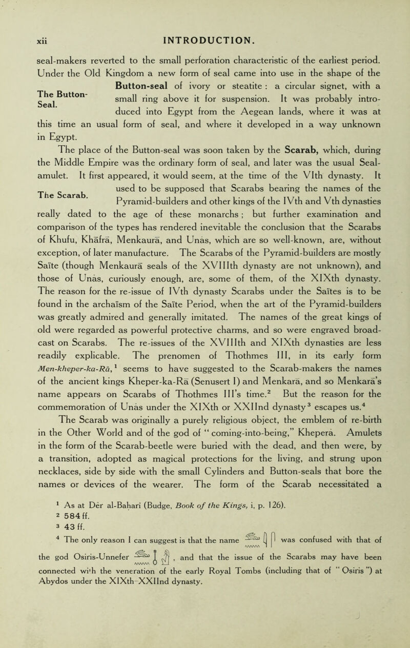 The Button Seal. The Scarab. seal-makers reverted to the small perforation characteristic of the earliest period. Under the Old Kingdom a new form of seal came into use in the shape of the Button-seal of ivory or steatite : a circular signet, with a small ring above it for suspension. It was probably intro- duced into Egypt from the Aegean lands, where it was at this time an usual form of seal, and where it developed in a way unknown in Egypt. The place of the Button-seal was soon taken by the Scarab, which, during the Middle Empire was the ordinary form of seal, and later was the usual Seal- amulet. It first appeared, it would seem, at the time of the Vlth dynasty. It used to be supposed that Scarabs bearing the names of the Pyramid-builders and other kings of the IVth and Vth dynasties really dated to the age of these monarchs ; but further examination and comparison of the types has rendered inevitable the conclusion that the Scarabs of Khufu, Khafra, Menkaura, and Unas, which are so well-known, are, without exception, of later manufacture. The Scarabs of the Pyramid-builders are mostly Sa'ite (though Menkaura seals of the XVIIIth dynasty are not unknown), and those of Unas, curiously enough, are, some of them, of the XIXth dynasty. The reason for the re-issue of IVth dynasty Scarabs under the Sa'ites is to be found in the archaism of the Sa'ite Period, when the art of the Pyramid-builders was greatly admired and generally imitated. The names of the great kings of old were regarded as powerful protective charms, and so were engraved broad- cast on Scarabs. The re-issues of the XVIIIth and XIXth dynasties are less readily explicable. The prenomen of Thothmes III, in its early form Men-kheper-ka-Ra,1 seems to have suggested to the Scarab-makers the names of the ancient kings Kheper-ka-Ra (Senusert I) and Menkara, and so Menkara’s name appears on Scarabs of Thothmes Ill’s time.1 2 But the reason for the commemoration of Unas under the XIXth or XXIInd dynasty3 escapes us.4 The Scarab was originally a purely religious object, the emblem of re-birth in the Other World and of the god of “ coming-into-being,” Khepera. Amulets in the form of the Scarab-beetle were buried with the dead, and then were, by a transition, adopted as magical protections for the living, and strung upon necklaces, side by side with the small Cylinders and Button-seals that bore the names or devices of the wearer. The form of the Scarab necessitated a 1 As at Der al-Bahari (Budge, Book of the Kings, i, p. 126). 2 584 ff. 3 43 ff. 4 The only reason I can suggest is that the name (j |l was confused with that of /WWV\ I I the god Osiris-Unnefer J , and that the issue of the Scarabs may have been connected wi'h the veneration of the early Royal Tombs (including that of Osiris ”) at Abydos under the XIXth-XXIInd dynasty.