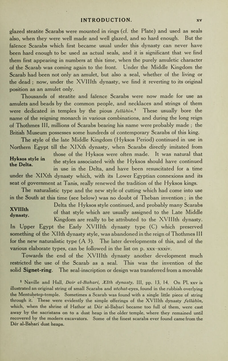 glazed steatite Scarabs were mounted in rings (cf. the Plate) and used as seals also, when they were well made and well glazed, and so hard enough. But the faience Scarabs which first became usual under this dynasty can never have been hard enough to be used as actual seals, and it is significant that we find them first appearing in numbers at this time, when the purely amuletic character of the Scarab was coming again to the front. Under the Middle Kingdom the Scarab had been not only an amulet, but also a seal, whether of the living or the dead ; now, under the XVIIIth dynasty, we find it reverting to its original position as an amulet only. Thousands of steatite and faience Scarabs were now made for use as amulets and beads by the common people, and necklaces and strings of them were dedicated in temples by the pious fellahin} These usually bore the name of the reigning monarch in various combinations, and during the long reign of Thothmes III, millions of Scarabs bearing his name were probably made ; the British Museum possesses some hundreds of contemporary Scarabs of this king. The style of the late Middle Kingdom (Hyksos Period) continued in use in Northern Egypt till the XIXth dynasty, when Scarabs directly imitated from those of the Hyksos were often made. It was natural that Hyksos style in t^e styles associated with the Hyksos should have continued the Delta. J , . in use in the Delta, and have been resuscitated for a time under the XIXth dynasty which, with its Lower Egyptian connexions and its seat of government at Tanis, really renewed the tradition of the Hyksos kings. The naturalistic type and the new style of cutting which had come into use in the South at this time (see below) was no doubt of Theban invention ; in the Delta the Hyksos style continued, and probably many Scarabs of that style which are usually assigned to the Late Middle Kingdom are really to be attributed to the XVIIIth dynasty. In Upper Egypt the Early XVIIIth dynasty type (C) which preserved something of the Xllth dynasty style, was abandoned in the reign of Thothmes III for the new naturalistic type (A 3). The later developments of this, and of the various elaborate types, can be followed in the list on p. xxx-xxxiv. Towards the end of the XVIIIth dynasty another development much restricted the use of the Scarab as a seal. This was the invention of the solid Signet-ring. The seal-inscription or design was transferred from a movable XVIIIth dynasty. 1 Naville and Hall, Deir el-Bahari, Xlth dynasty, III, pp. 13, 14. On PI. xxv is illustrated an original string of small Scarabs and utchat-eyes, found in the rubbish overlying the Mentuhetep-temple. Sometimes a Scarab was found with a single little piece of string through it. These were evidently the simple offerings of the XVIIIth dynasty fellahin, which, when the shrine of Hathor at Der al-Bahari became too full of them, were cast away by the sacristans on to a dust heap in the older temple, where they remained until recovered by the modern excavators. Some of the finest scarabs ever found came from the Der al-Bahari dust heaps.