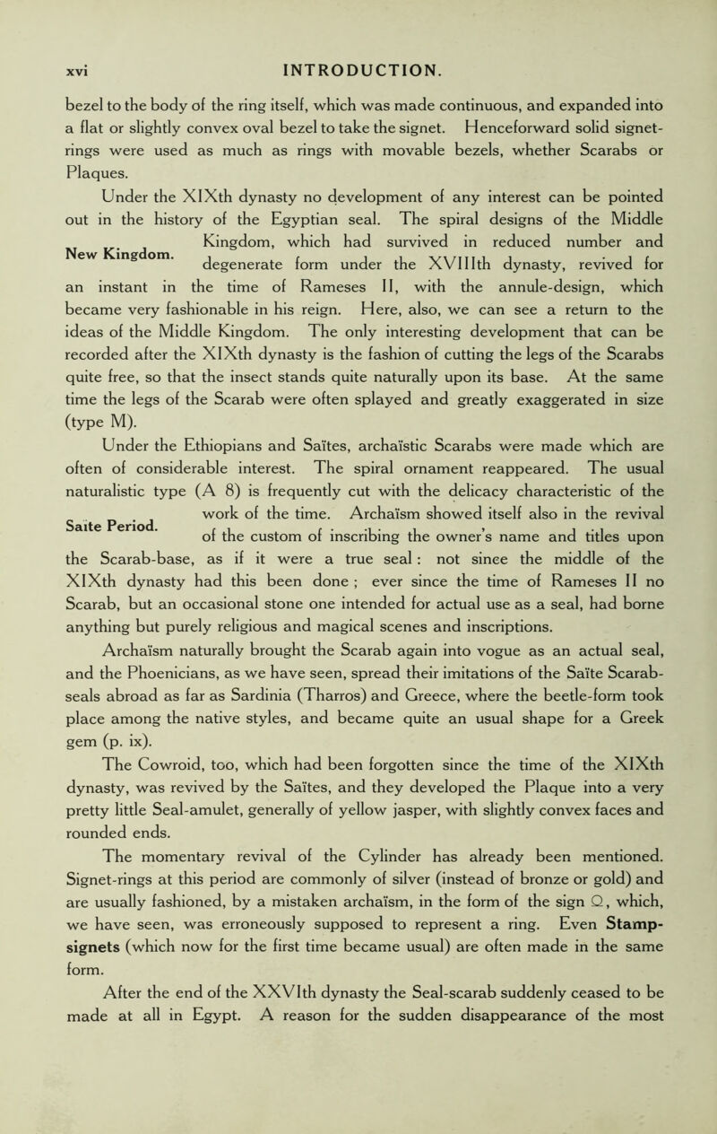 New Kingdom. Saite Period. bezel to the body of the ring itself, which was made continuous, and expanded into a flat or slightly convex oval bezel to take the signet. Henceforward solid signet- rings were used as much as rings with movable bezels, whether Scarabs or Plaques. Under the XIXth dynasty no development of any interest can be pointed out in the history of the Egyptian seal. The spiral designs of the Middle Kingdom, which had survived in reduced number and degenerate form under the XVIIIth dynasty, revived for an instant in the time of Rameses II, with the annule-design, which became very fashionable in his reign. Here, also, we can see a return to the ideas of the Middle Kingdom. The only interesting development that can be recorded after the XIXth dynasty is the fashion of cutting the legs of the Scarabs quite free, so that the insect stands quite naturally upon its base. At the same time the legs of the Scarab were often splayed and greatly exaggerated in size (type M). Under the Ethiopians and Saites, archaistic Scarabs were made which are often of considerable interest. The spiral ornament reappeared. The usual naturalistic type (A 8) is frequently cut with the delicacy characteristic of the work of the time. Archaism showed itself also in the revival of the custom of inscribing the owner’s name and titles upon the Scarab-base, as if it were a true seal: not since the middle of the XIXth dynasty had this been done ; ever since the time of Rameses II no Scarab, but an occasional stone one intended for actual use as a seal, had borne anything but purely religious and magical scenes and inscriptions. Archaism naturally brought the Scarab again into vogue as an actual seal, and the Phoenicians, as we have seen, spread their imitations of the Saite Scarab- seals abroad as far as Sardinia (Tharros) and Greece, where the beetle-form took place among the native styles, and became quite an usual shape for a Greek gem (p. ix). The Cowroid, too, which had been forgotten since the time of the XIXth dynasty, was revived by the Saites, and they developed the Plaque into a very pretty little Seal-amulet, generally of yellow jasper, with slightly convex faces and rounded ends. The momentary revival of the Cylinder has already been mentioned. Signet-rings at this period are commonly of silver (instead of bronze or gold) and are usually fashioned, by a mistaken archaism, in the form of the sign Q, which, we have seen, was erroneously supposed to represent a ring. Even Stamp- signets (which now for the first time became usual) are often made in the same form. After the end of the XXVIth dynasty the Seal-scarab suddenly ceased to be made at all in Egypt. A reason for the sudden disappearance of the most