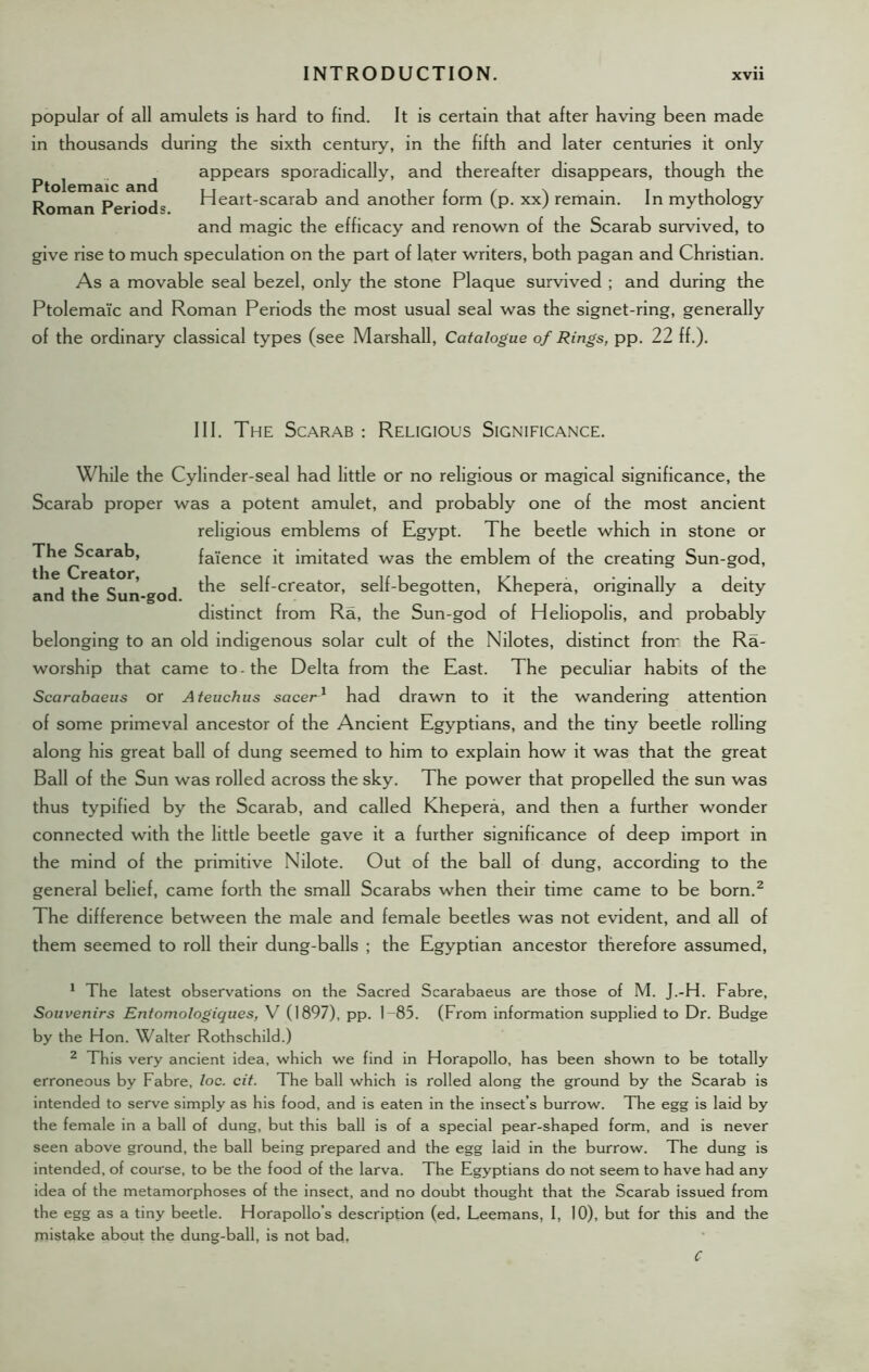 popular of all amulets is hard to find. It is certain that after having been made in thousands during the sixth century, in the fifth and later centuries it only p 1 ^ appears sporadically, and thereafter disappears, though the Roman Period* Heart-scarab and another form (p. xx) remain. In mythology and magic the efficacy and renown of the Scarab survived, to give rise to much speculation on the part of later writers, both pagan and Christian. As a movable seal bezel, only the stone Plaque survived ; and during the Ptolemaic and Roman Periods the most usual seal was the signet-ring, generally of the ordinary classical types (see Marshall, Catalogue of Rings, pp. 22 ff.). The Scarab : Religious Significance. While the Cylinder-seal had little or no religious or magical significance, the Scarab proper was a potent amulet, and probably one of the most ancient religious emblems of Egypt. The beetle which in stone or The^Scarab, faience it imitated was the emblem of the creating Sun-god, and the Sun god se^creator» self-begotten, Khepera, originally a deity distinct from Ra, the Sun-god of Heliopolis, and probably belonging to an old indigenous solar cult of the Nilotes, distinct frorr the Ra- worship that came to - the Delta from the East. The peculiar habits of the Scarabaeus or Ateuchus sacer1 had drawn to it the wandering attention of some primeval ancestor of the Ancient Egyptians, and the tiny beede rolling along his great ball of dung seemed to him to explain how it was that the great Ball of the Sun was rolled across the sky. The power that propelled the sun was thus typified by the Scarab, and called Khepera, and then a further wonder connected with the little beetle gave it a further significance of deep import in the mind of the primitive Nilote. Out of the ball of dung, according to the general belief, came forth the small Scarabs when their time came to be born.1 2 The difference between the male and female beetles was not evident, and all of them seemed to roll their dung-balls ; the Egyptian ancestor therefore assumed, 1 The latest observations on the Sacred Scarabaeus are those of M. J.-H. Fabre, Souvenirs Entomologiques, V (1897), pp. 1-85. (From information supplied to Dr. Budge by the Hon. Walter Rothschild.) 2 This very ancient idea, which we find in Horapollo, has been shown to be totally erroneous by Fabre, loc. cit. The ball which is rolled along the ground by the Scarab is intended to serve simply as his food, and is eaten in the insect’s burrow. The egg is laid by the female in a ball of dung, but this ball is of a special pear-shaped form, and is never seen above ground, the ball being prepared and the egg laid in the burrow. The dung is intended, of course, to be the food of the larva. The Egyptians do not seem to have had any idea of the metamorphoses of the insect, and no doubt thought that the Scarab issued from the egg as a tiny beetle. Horapollo’s description (ed. Leemans, I, 10), but for this and the mistake about the dung-ball, is not bad, C