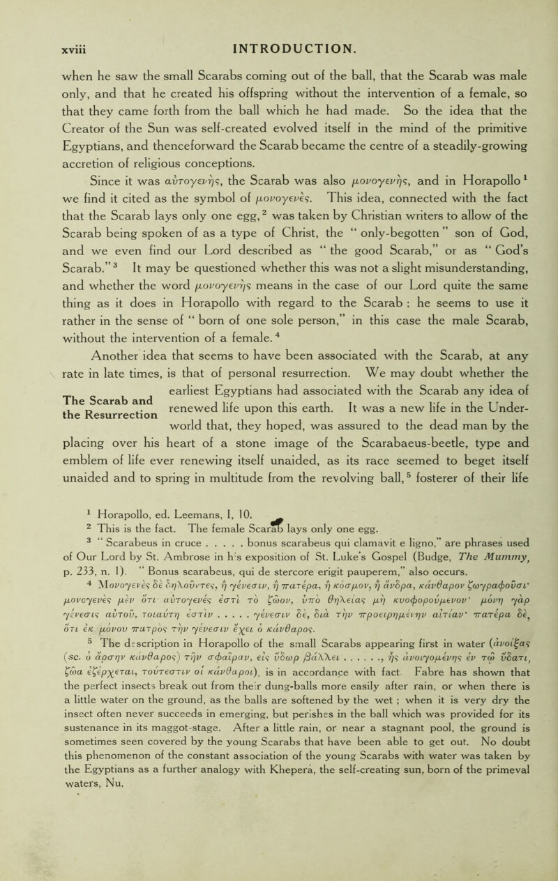 when he saw the small Scarabs coming out of the ball, that the Scarab was male only, and that he created his offspring without the intervention of a female, so that they came forth from the ball which he had made. So the idea that the Creator of the Sun was self-created evolved itself in the mind of the primitive Egyptians, and thenceforward the Scarab became the centre of a steadily-growing accretion of religious conceptions. Since it was avroyevr)?, the Scarab was also povoyevr)*;, and in Horapollo 1 we find it cited as the symbol of povoyevh. This idea, connected with the fact that the Scarab lays only one egg,2 was taken by Christian writers to allow of the Scarab being spoken of as a type of Christ, the “ only-begotten ” son of God, and we even find our Lord described as “ the good Scarab,” or as “ God’s Scarab.”3 It may be questioned whether this was not a slight misunderstanding, and whether the word povoyev7)<s means in the case of our Lord quite the same thing as it does in Horapollo with regard to the Scarab : he seems to use it rather in the sense of “ born of one sole person,” in this case the male Scarab, without the intervention of a female.4 Another idea that seems to have been associated with the Scarab, at any rate in late times, is that of personal resurrection. We may doubt whether the earliest Egyptians had associated with the Scarab any idea of renewed life upon this earth. It was a new life in the Under- world that, they hoped, was assured to the dead man by the placing over his heart of a stone image of the Scarabaeus-beetle, type and emblem of life ever renewing itself unaided, as its race seemed to beget itself unaided and to spring in multitude from the revolving ball,5 fosterer of their life The Scarab and the Resurrection 1 Horapollo, ed. Leemans, I, 10. 2 This is the fact. The female Scarab lays only one egg. 3 “ Scarabeus in cruce bonus scarabeus qui clamavit e ligno,” are phrases used of Our Lord by St. Ambrose in h:s exposition of St. Luke’s Gospel (Budge, The Mummyf p. 233, n. 1). *' Bonus scarabeus, qui de stercore erigit pauperem,” also occurs. 4 M.ovoyeve$ Se BrjXovi'rei, fj ykvecnv, rj rrarepa, rj Koapov, rj avBpa, Kavdapov faypcupouai' povoyeves pev otl avroyeves cctti to faov, into OrfKeias pi) Kvocfropovpevov’ povr) yap yeveais ai/rov, Toiavri) eariv yevecriv Be, Bid tt)v irpoeipr)pe\r)v altiav' irarepa Se, otl itc povov TTUTpos Tr)v yeveeriv eyei 6 KavQapos- 5 The description in Horapollo of the small Scarabs appearing first in water (avoiga? (sc. o aparpv Kavdapos) ti)v acbaipav, el? vBcop f3dWei , ?)<; avoiyopevr)<; ev tm vBart> faa e£ep%eTai, rovreo-Tiv oi tcdvOapoL), is in accordance with fact Fabre has shown that the perfect insects break out from their dung-balls more easily after rain, or when there is a little water on the ground, as the balls are softened by the wet ; when it is very dry the insect often never succeeds in emerging, but perishes in the ball which was provided for its sustenance in its maggot-stage. After a little rain, or near a stagnant pool, the ground is sometimes seen covered by the young Scarabs that have been able to get out. No doubt this phenomenon of the constant association of the young Scarabs with water was taken by the Egyptians as a further analogy with Khepera, the self-creating sun, born of the primeval waters, Nu,