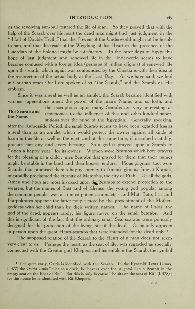 The Scarab and the Name. as the revolving sun-ball fostered the life of man. So they prayed that with the help of the Scarab over his heart the dead man might find just judgment in the “ Hall of Double Truth,” that the Powers of the Underworld might not be hostile to him, and that the result of the Weighing of his Heart in the presence of the Guardian of the Balance might be satisfactory. In the latter days of Egypt this hope of just judgment and renewed life in the Underworld seems to have become confused with a foreign idea (perhaps of Indian origin ?) of renewed life upon this earth, which again was confounded by the Christians with their idea of the resurrection of the actual body at the Last Day. As we have said, we find in Christian times Our Lord spoken of as “ the Scarab,” and the Scarab as His emblem. Since it was a seal as well as an amulet, the Scarab became identified with various superstitions anent the power of the man’s Name, and so forth, and the inscriptions upon many Scarabs are very interesting as testimonies to the influence of this and other kindred super- stitions over the mind of the Egyptian. Generally speaking, after the Ramesside Period, the small Scarab seems to have been regarded less as a seal than as an amulet which would protect the owner against all kinds of harm in this life as well as the next, and at the same time, if inscribed suitably, procure him any and every blessing. So a god is prayed upon a Scarab to “ open a happy year ” for its owner. Women wore Scarabs which bore prayers for the blessing of a child ; men Scarabs that prayed for them that their names might be stable in the land and their houses endure. Pious pilgrims, too, wore Scarabs that promised them a happy journey to Amen’s glorious fane at Karnak, or proudly proclaimed the eternity of Memphis, the city of Ptah. Of all the gods, Amen and Ptah are most invoked upon tl^ Scarabs to extend protection to the wearers, but the names of Bast and of Khensu, the young god popular among the common people, was also most potent as amulets ; and Mut, Buto, Isis, and Harpokrates appear : the latter couple more by the presentment of the Mother- goddess with her child than by their written names. The name of Osiris, the god of the dead, appears rarely, his figure never, on the small Scarabs. And this is significant of the fact that the ordinary small Seal-scarabs were primarily designed for the protection of the living, not of the dead. Osiris only appears in person upon the great Heart-scarabs that were intended for the dead only.1 The supposed relation of the Scarab to the Heart of a man does not seem very clear to us. Perhaps the heart, as the seat of life, was regarded as specially connected with the Creator-god Khepera and his emblem the Scarab, the symbol 1 Yet, quite early, Osiris is identified with the Scarab. In the Pyramid Texts (Unas, 1. 477) the Osiris Unas “ flies as a duck, he hovers over (or, alights) like a Scarab in the empty seat on the Boat of Ra.” But this is only because “ he sits on the seat of Ra” (1. 478) ; for the nonce he is identified with Ra-Khepera.