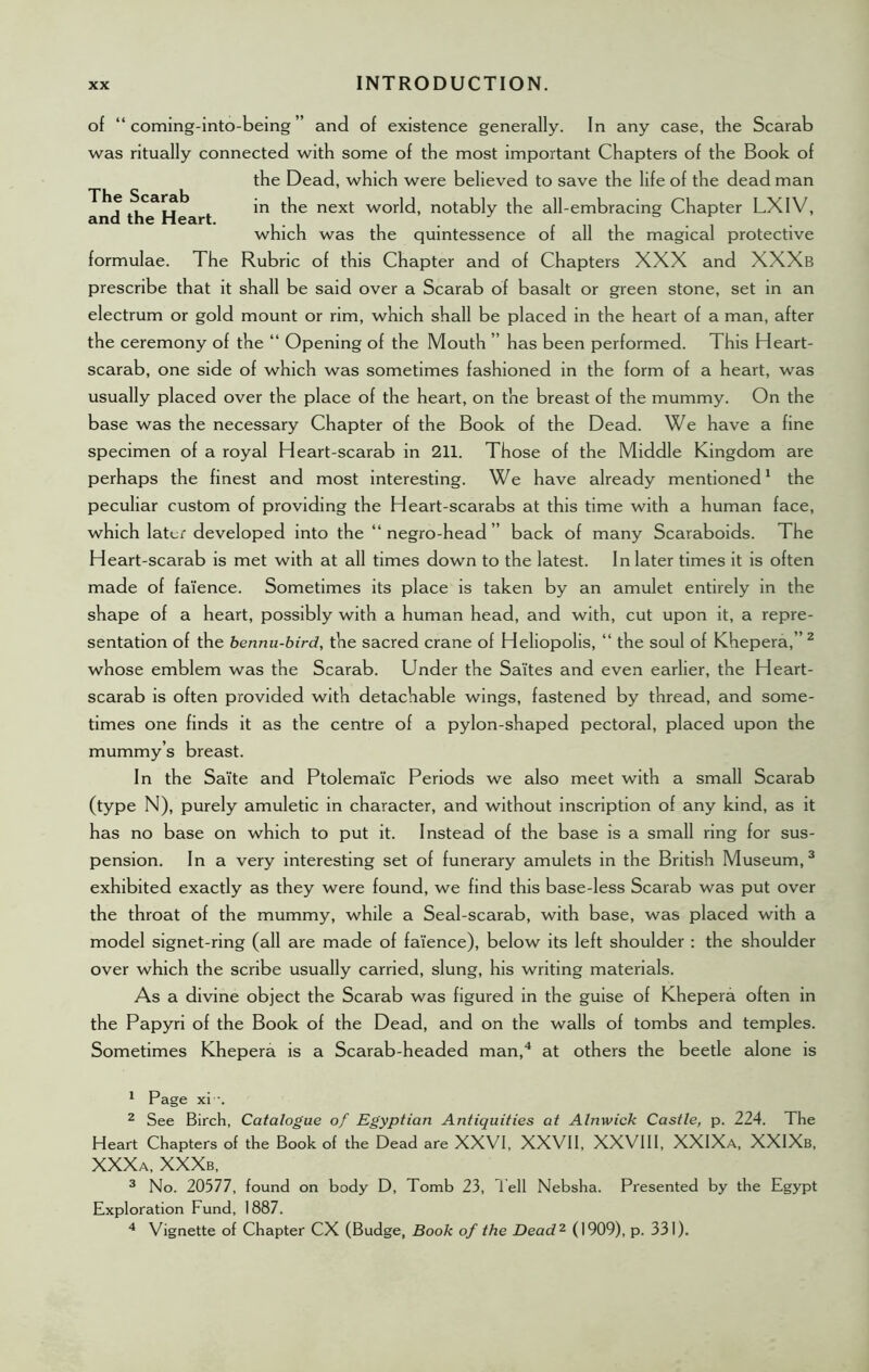 of “ coming-into-being ” and of existence generally. In any case, the Scarab was ritually connected with some of the most important Chapters of the Book of the Dead, which were believed to save the life of the dead man in the next world, notably the all-embracing Chapter LXIV, which was the quintessence or all the magical protective formulae. The Rubric of this Chapter and of Chapters XXX and XXXb prescribe that it shall be said over a Scarab of basalt or green stone, set in an electrum or gold mount or rim, which shall be placed in the heart of a man, after the ceremony of the “ Opening of the Mouth ” has been performed. This Heart- scarab, one side of which was sometimes fashioned in the form of a heart, was usually placed over the place of the heart, on the breast of the mummy. On the base was the necessary Chapter of the Book of the Dead. We have a fine specimen of a royal Heart-scarab in 211. Those of the Middle Kingdom are perhaps the finest and most interesting. We have already mentioned1 the peculiar custom of providing the Heart-scarabs at this time with a human face, which later developed into the “negro-head” back of many Scaraboids. The Heart-scarab is met with at all times down to the latest. In later times it is often made of faience. Sometimes its place is taken by an amulet entirely in the shape of a heart, possibly with a human head, and with, cut upon it, a repre- sentation of the bennu-bird, the sacred crane of Heliopolis, “ the soul of Khepera,” 2 whose emblem was the Scarab. Under the Sa'ites and even earlier, the Heart- scarab is often provided with detachable wings, fastened by thread, and some- times one finds it as the centre of a pylon-shaped pectoral, placed upon the mummy’s breast. In the Sa'ite and Ptolema'ic Periods we also meet with a small Scarab (type N), purely amuletic in character, and without inscription of any kind, as it has no base on which to put it. Instead of the base is a small ring for sus- pension. In a very interesting set of funerary amulets in the British Museum,3 exhibited exactly as they were found, we find this base-less Scarab was put over the throat of the mummy, while a Seal-scarab, with base, was placed with a model signet-ring (all are made of fa'ience), below its left shoulder : the shoulder over which the scribe usually carried, slung, his writing materials. As a divine object the Scarab was figured in the guise of Khepera often in the Papyri of the Book of the Dead, and on the walls of tombs and temples. Sometimes Khepera is a Scarab-headed man,4 at others the beetle alone is 1 Page xi -. 2 See Birch, Catalogue of Egyptian Antiquities at Alnwick Castle, p. 224. The Heart Chapters of the Book of the Dead are XXVI, XXVII, XXVIII, XXIXa, XXIXb, XXXa, XXXb, 3 No. 20577, found on body D, Tomb 23, Tell Nebsha. Presented by the Egypt Exploration Fund, 1887. 4 Vignette of Chapter CX (Budge, Book of the Dead2 (1909), p. 331).