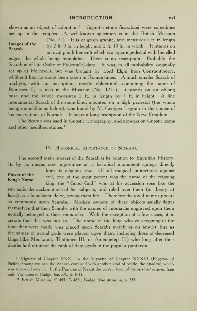 shown as an object of adoration.1 Gigantic stone Scarabaei were sometimes set up in the temples. A well-known specimen is in the British Museum (No. 74). It is of green granite, and measures 5 ft. in length sT^rab ky 2 ft. 9 in. in height and 2 ft. 10 in. in width. It stands on an oval plinth beneath which is a square pedestal with bevelled edges, the whole being monolithic. There is no inscription. Probably the Scarab is of late (Saite or Ptolemaic) date. It was, in all probability, originally set up at Heliopolis, but was brought by Lord Elgin from Constantinople, whither it had no doubt been taken in Roman times. A much smaller Scarab of trachyte, with an inscription, mostly obliterated, containing the name of Rameses II, is also in the Museum (No. 1231). It stands on an oblong base and the whole measures 2 ft. in length by 1 ft. in height. A fine monumental Scarab of the same kind, mounted on a high pedestal (the whole being monolithic as before), was found by M. Georges Legrain in the course of his excavations at Karnak. It bears a long inscription of the New Kingdom. The Scarab was used in Gnostic iconography, and appears on Gnostic gems and other inscribed stones.2 IV. Historical Importance of Scarabs. Power of the King’s Name. The second main interest of the Scarab is its relation to Egyptian History. Its by no means rare importance as a historical monument springs directly from its religious role. Of all magical protections against evil, one of the most potent was the name of the reigning king, the “Good God” who at his accession rose like the sun amid the acclamations of his subjects, and ruled over them (in theory at least) as a beneficent deity, giving them life. Therefore the royal name appears so commonly upon Scarabs. Modern owners of these objects usually flatter themselves that their Scarabs with the names of monarchs engraved upon them actually belonged to these monarchs. With the exception of a few cases, it is certain that this was not so. The name of the king who was reigning at the time they were made was placed upon Scarabs merely as an amulet, just as the names of actual gods were placed upon them, including those of deceased kings (like Menkaura, Thothmes III, or Amenhetep III) who long after their deaths had attained the rank of demi-gods in the popular pantheon. 1 Vignette of Chapter XXX. In the Vignette of Chapter XXXVI (Papyrus of Nekht-Amen) we see the Scarab confused with another kind of beetle, the apshait, which was regarded as evil. In the Papyrus of Nekht the correct form of the apshait is given (see both Vignettes in Budge, loc. cit., p. 161). 2 British Museum, G 455, G 483 ; Budge, The Mummy, p. 253.