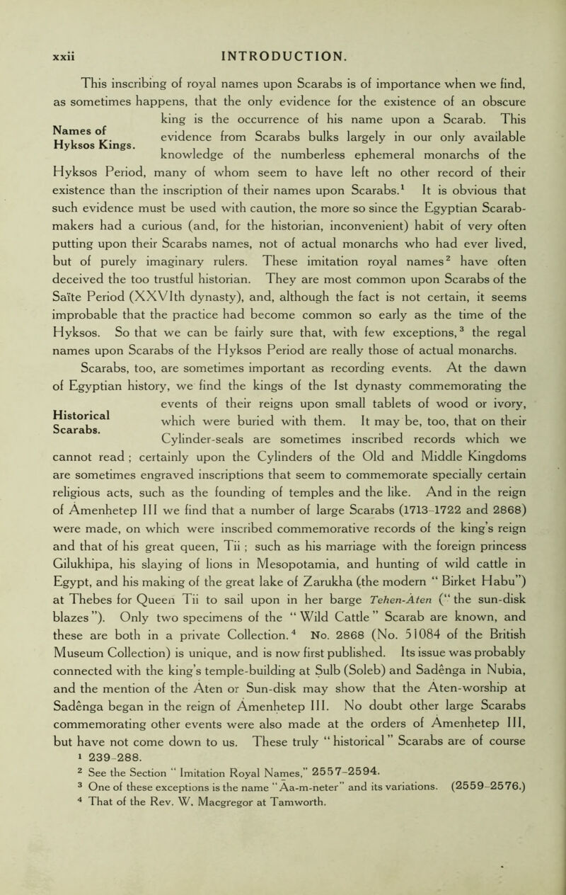 Names of Hyksos Kings. Historical Scarabs. This inscribing of royal names upon Scarabs is of importance when we find, as sometimes happens, that the only evidence for the existence of an obscure king is the occurrence of his name upon a Scarab. This evidence from Scarabs bulks largely in our only available knowledge of the numberless ephemeral monarchs of the Hyksos Period, many of whom seem to have left no other record of their existence than the inscription of their names upon Scarabs.1 It is obvious that such evidence must be used with caution, the more so since the Egyptian Scarab- makers had a curious (and, for the historian, inconvenient) habit of very often putting upon their Scarabs names, not of actual monarchs who had ever lived, but of purely imaginary rulers. These imitation royal names2 have often deceived the too trustful historian. They are most common upon Scarabs of the Saite Period (XXVIth dynasty), and, although the fact is not certain, it seems improbable that the practice had become common so early as the time of the Hyksos. So that we can be fairly sure that, with few exceptions,3 the regal names upon Scarabs of the Hyksos Period are really those of actual monarchs. Scarabs, too, are sometimes important as recording events. At the dawn of Egyptian history, we find the kings of the 1st dynasty commemorating the events of their reigns upon small tablets of wood or ivory, which were buried with them. It may be, too, that on their Cylinder-seals are sometimes inscribed records which we cannot read ; certainly upon the Cylinders of the Old and Middle Kingdoms are sometimes engraved inscriptions that seem to commemorate specially certain religious acts, such as the founding of temples and the like. And in the reign of Amenhetep III we find that a number of large Scarabs (1713-1722 and 2868) were made, on which were inscribed commemorative records of the king’s reign and that of his great queen, Tii ; such as his marriage with the foreign princess Gilukhipa, his slaying of lions in Mesopotamia, and hunting of wild cattle in Egypt, and his making of the great lake of Zarukha (the modern “ Birket Habu”) at Thebes for Queen Tii to sail upon in her barge Tehen-Aten (“ the sun-disk blazes”). Only two specimens of the “Wild Cattle” Scarab are known, and these are both in a private Collection.4 No. 2868 (No. 51084 of the British Museum Collection) is unique, and is now first published. Its issue was probably connected with the king’s temple-building at Sulb (Soleb) and Sadenga in Nubia, and the mention of the Aten or Sun-disk may show that the Aten-worship at Sadenga began in the reign of Amenhetep III. No doubt other large Scarabs commemorating other events were also made at the orders of Amenhetep III, but have not come down to us. These truly “ historical ” Scarabs are of course 1 239-288. 2 See the Section “ Imitation Royal Names,” 2557-2594. 3 One of these exceptions is the name “ Aa-m-neter” and its variations. (2559-2576.) 4 That of the Rev. W. Macgregor at Tamworth.