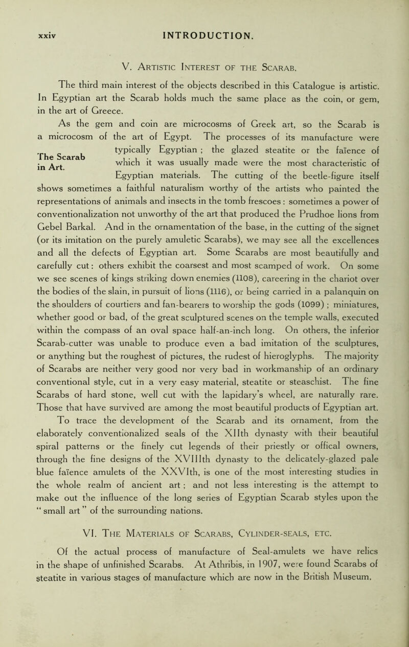 The Scarab in Art. V. Artistic Interest of the Scarab. The third main interest of the objects described in this Catalogue is artistic. In Egyptian art the Scarab holds much the same place as the coin, or gem, in the art of Greece. As the gem and coin are microcosms of Greek art, so the Scarab is a microcosm of the art of Egypt. The processes of its manufacture were typically Egyptian ; the glazed steatite or the faience of which it was usually made were the most characteristic of Egyptian materials. The cutting of the beetle-figure itself shows sometimes a faithful naturalism worthy of the artists who painted the representations of animals and insects in the tomb frescoes : sometimes a power of conventionalization not unworthy of the art that produced the Prudhoe lions from Gebel Barkal. And in the ornamentation of the base, in the cutting of the signet (or its imitation on the purely amuletic Scarabs), we may see all the excellences and all the defects of Egyptian art. Some Scarabs are most beautifully and carefully cut: others exhibit the coarsest and most scamped of work. On some we see scenes of kings striking down enemies (1108), careering in the chariot over the bodies of the slain, in pursuit of lions (1116), or being carried in a palanquin on the shoulders of courtiers and fan-bearers to worship the gods (1099) ; miniatures, whether good or bad, of the great sculptured scenes on the temple walls, executed within the compass of an oval space half-an-inch long. On others, the inferior Scarab-cutter was unable to produce even a bad imitation of the sculptures, or anything but the roughest of pictures, the rudest of hieroglyphs. The majority of Scarabs are neither very good nor very bad in workmanship of an ordinary conventional style, cut in a very easy material, steatite or steaschist. The fine Scarabs of hard stone, well cut with the lapidary’s wheel, are naturally rare. Those that have survived are among the most beautiful products of Egyptian art. To trace the development of the Scarab and its ornament, from the elaborately conventionalized seals of the Xllth dynasty with their beautiful spiral patterns or the finely cut legends of their priestly or offical owners, through the fine designs of the XVIIIth dynasty to the delicately-glazed pale blue faience amulets of the XXVI th, is one of the most interesting studies in the whole realm of ancient art ; and not less interesting is the attempt to make out the influence of the long series of Egyptian Scarab styles upon the “ small art ” of the surrounding nations. VI. The Materials of Scarabs, Cylinder-seals, etc. Of the actual process of manufacture of Seal-amulets we have relics in the shape of unfinished Scarabs. At Athribis, in 1907, were found Scarabs of steatite in various stages of manufacture which are now in the British Museum.