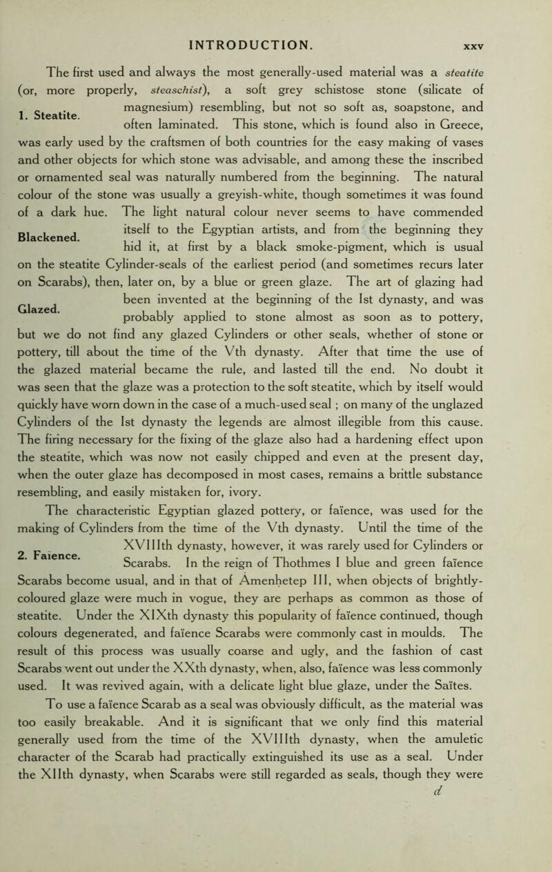 [. Steatite. Blackened. Glazed. The first used and always the most generally-used material was a steatite (or, more properly, steaschisi), a soft grey schistose stone (silicate of magnesium) resembling, but not so soft as, soapstone, and often laminated. This stone, which is found also in Greece, was early used by the craftsmen of both countries for the easy making of vases and other objects for which stone was advisable, and among these the inscribed or ornamented seal was naturally numbered from the beginning. The natural colour of the stone was usually a greyish-white, though sometimes it was found of a dark hue. The light natural colour never seems to have commended itself to the Egyptian artists, and from the beginning they hid it, at first by a black smoke-pigment, which is usual on the steatite Cylinder-seals of the earliest period (and sometimes recurs later on Scarabs), then, later on, by a blue or green glaze. The art of glazing had been invented at the beginning of the 1st dynasty, and was probably applied to stone almost as soon as to pottery, but we do not find any glazed Cylinders or other seals, whether of stone or pottery, till about the time of the Vth dynasty. After that time the use of the glazed material became the rule, and lasted till the end. No doubt it was seen that the glaze was a protection to the soft steatite, which by itself would quickly have worn down in the case of a much-used seed ; on many of the unglazed Cylinders of the 1st dynasty the legends are almost illegible from this cause. The firing necessary for the fixing of the glaze also had a hardening effect upon the steatite, which was now not easily chipped and even at the present day, when the outer glaze has decomposed in most cases, remains a brittle substance resembling, and easily mistaken for, ivory. The characteristic Egyptian glazed pottery, or faience, was used for the making of Cylinders from the time of the Vth dynasty. Until the time of the XVI11th dynasty, however, it was rarely used for Cylinders or Scarabs. In the reign of Thothmes I blue and green faience Scarabs become usual, and in that of Amenhetep 111, when objects of brightly- coloured glaze were much in vogue, they are perhaps as common as those of steatite. Under the XIXth dynasty this popularity of faience continued, though colours degenerated, and faience Scarabs were commonly cast in moulds. The result of this process was usually coarse and ugly, and the fashion of cast Scarabs went out under the XXth dynasty, when, also, faience was less commonly used. It was revived again, with a delicate light blue glaze, under the Sa'ites. To use a faience Scarab as a seal was obviously difficult, as the material was too easily breakable. And it is significant that we only find this material generally used from the time of the XVI11th dynasty, when the amuletic character of the Scarab had practically extinguished its use as a seal. Under the Xllth dynasty, when Scarabs were still regarded as seals, though they were d 2. Faience.