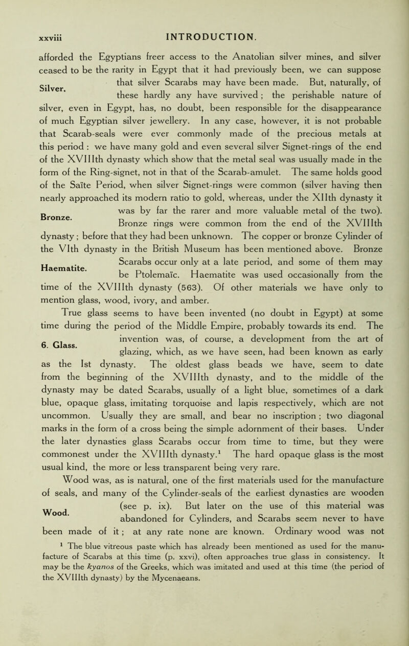 Silver. Bronze. Haematite. afforded the Egyptians freer access to the Anatolian silver mines, and silver ceased to be the rarity in Egypt that it had previously been, we can suppose that silver Scarabs may have been made. But, naturally, of these hardly any have survived ; the perishable nature of silver, even in Egypt, has, no doubt, been responsible for the disappearance of much Egyptian silver jewellery. In any case, however, it is not probable that Scarab-seals were ever commonly made of the precious metals at this period : we have many gold and even several silver Signet-rings of the end of the XVIIIth dynasty which show that the metal seal was usually made in the form of the Ring-signet, not in that of the Scarab-amulet. The same holds good of the Sa'ite Period, when silver Signet-rings were common (silver having then nearly approached its modern ratio to gold, whereas, under the Xllth dynasty it was by far the rarer and more valuable metal of the two). Bronze rings were common from the end of the XVIIIth dynasty ; before that they had been unknown. The copper or bronze Cylinder of the Vlth dynasty in the British Museum has been mentioned above. Bronze Scarabs occur only at a late period, and some of them may be Ptolemaic. Haematite was used occasionally from the time of the XVIIIth dynasty (563). Of other materials we have only to mention glass, wood, ivory, and amber. True glass seems to have been invented (no doubt in Egypt) at some time during the period of the Middle Empire, probably towards its end. The invention was, of course, a development from the art of glazing, which, as we have seen, had been known as early as the 1st dynasty. The oldest glass beads we have, seem to date from the beginning of the XVIIIth dynasty, and to the middle of the dynasty may be dated Scarabs, usually of a light blue, sometimes of a dark blue, opaque glass, imitating torquoise and lapis respectively, which are not uncommon. Usually they are small, and bear no inscription ; two diagonal marks in the form of a cross being the simple adornment of their bases. Under the later dynasties glass Scarabs occur from time to time, but they were commonest under the XVIIIth dynasty.1 The hard opaque glass is the most usual kind, the more or less transparent being very rare. Wood was, as is natural, one of the first materials used for the manufacture of seals, and many of the Cylinder-seals of the earliest dynasties are wooden (see p. ix). But later on the use of this material was abandoned for Cylinders, and Scarabs seem never to have been made of it ; at any rate none are known. Ordinary wood was not 6. Glass. Wood. 1 The blue vitreous paste which has already been mentioned as used for the manu- facture of Scarabs at this time (p. xxvi), often approaches true glass in consistency. It may be the kyanos of the Greeks, which was imitated and used at this time (the period of the XVIIIth dynasty) by the Mycenaeans.