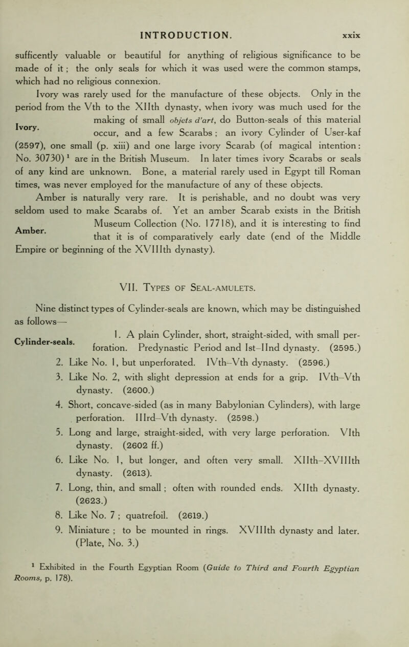 sufficently valuable or beautiful for anything of religious significance to be made of it; the only seals for which it was used were the common stamps, which had no religious connexion. Ivory was rarely used for the manufacture of these objects. Only in the period from the Vth to the Xllth dynasty, when ivory was much used for the making of small objets d’art, do Button-seals of this material occur, and a few Scarabs ; an ivory Cylinder of User-kaf (2597), one small (p. xiii) and one large ivory Scarab (of magical intention: No. 30730) 1 are in the British Museum. In later times ivory Scarabs or seals of any kind are unknown. Bone, a material rarely used in Egypt till Roman times, was never employed for the manufacture of any of these objects. Amber is naturally very rare. It is perishable, and no doubt was very seldom used to make Scarabs of. Yet an amber Scarab exists in the British Museum Collection (No. 17718), and it is interesting to find that it is of comparatively early date (end of the Middle Empire or beginning of the XVIIIth dynasty). Amber. VII. Types of Seal-amulets. Cylinder-seals. Nine distinct types of Cylinder-seals are known, which may be distinguished as follows— 1. A plain Cylinder, short, straight-sided, with small per- foration. Predynastic Period and Ist-IInd dynasty. (2595.) 2. Like No. 1, but unperforated. I Vth-Vth dynasty. (2596.) 3. Like No. 2, with slight depression at ends for a grip. I Vth—Vth dynasty. (2600.) 4. Short, concave-sided (as in many Babylonian Cylinders), with large perforation. Illrd—Vth dynasty. (2598.) 5. Long and large, straight-sided, with very large perforation. Vlth dynasty. (2602 ff.) 6. Like No. 1, but longer, and often very small. Xllth-XVIIIth dynasty. (2613). 7. Long, thin, and small; often with rounded ends. Xllth dynasty. (2623.) 8. Like No. 7 ; quatrefoil. (2619.) 9. Miniature ; to be mounted in rings. XVIIIth dynasty and later. (Plate, No. 3.) 1 Exhibited in the Fourth Egyptian Room (Guide to Third and Fourth Egyptian Rooms, p. 178).