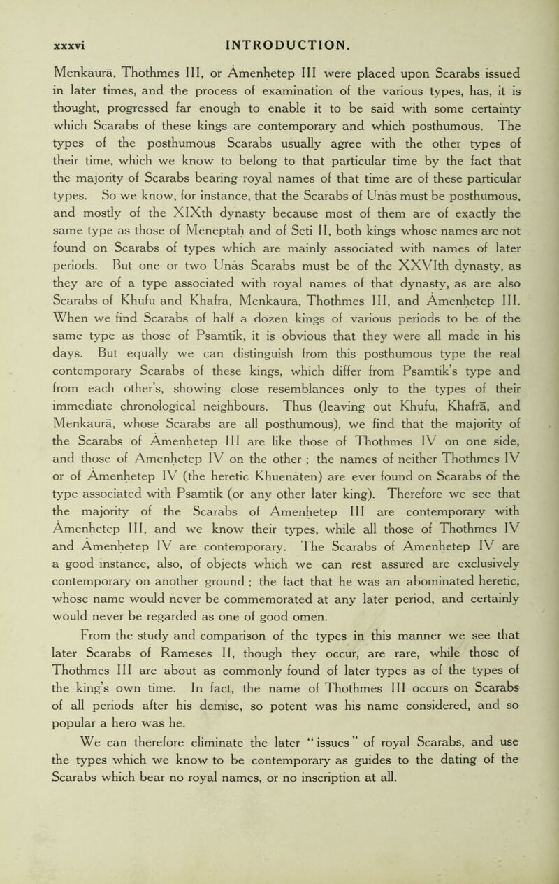Menkaura, Thothmes III, or Amenhetep III were placed upon Scarabs issued in later times, and the process of examination of the various types, has, it is thought, progressed far enough to enable it to be said with some certainty which Scarabs of these kings are contemporary and which posthumous. The types of the posthumous Scarabs usually agree with the other types of their time, which we know to belong to that particular time by the fact that the majority of Scarabs bearing royal names of that time are of these particular types. So we know, for instance, that the Scarabs of Unas must be posthumous, and mostly of the XIXth dynasty because most of them are of exactly the same type as those of Meneptah and of Seti II, both kings whose names are not found on Scarabs of types which are mainly associated with names of later periods. But one or two Unas Scarabs must be of the XXVIth dynasty, as they are of a type associated with royal names of that dynasty, as are also Scarabs of Khufu and Khafra, Menkaura, Thothmes III, and Amenhetep III. When we find Scarabs of half a dozen kings of various periods to be of the same type as those of Psamtik, it is obvious that they were all made in his days. But equally we can distinguish from this posthumous type the real contemporary Scarabs of these kings, which differ from Psamtik’s type and from each other’s, showing close resemblances only to the types of their immediate chronological neighbours. Thus (leaving out Khufu, Khafra, and Menkaura, whose Scarabs are all posthumous), we find that the majority of the Scarabs of Amenhetep III are like those of Thothmes IV on one side, and those of Amenhetep IV on the other ; the names of neither Thothmes IV or of Amenhetep IV (the heretic Khuenaten) are ever found on Scarabs of the type associated with Psamtik (or any other later king). Therefore we see that the majority of the Scarabs of Amenhetep III are contemporary with Amenhetep III, and we know their types, while all those of Thothmes IV and Amenhetep IV are contemporary. The Scarabs of Amenhetep IV are a good instance, also, of objects which we can rest assured are exclusively contemporary on another ground ; the fact that he was an abominated heretic, whose name would never be commemorated at any later period, and certainly would never be regarded as one of good omen. From the study and comparison of the types in this manner we see that later Scarabs of Rameses II, though they occur, are rare, while those of Thothmes III are about as commonly found of later types as of the types of the king’s own time. In fact, the name of Thothmes III occurs on Scarabs of all periods after his demise, so potent was his name considered, and so popular a hero was he. We can therefore eliminate the later “issues” of royal Scarabs, and use the types which we know to be contemporary as guides to the dating of the Scarabs which bear no royal names, or no inscription at all.