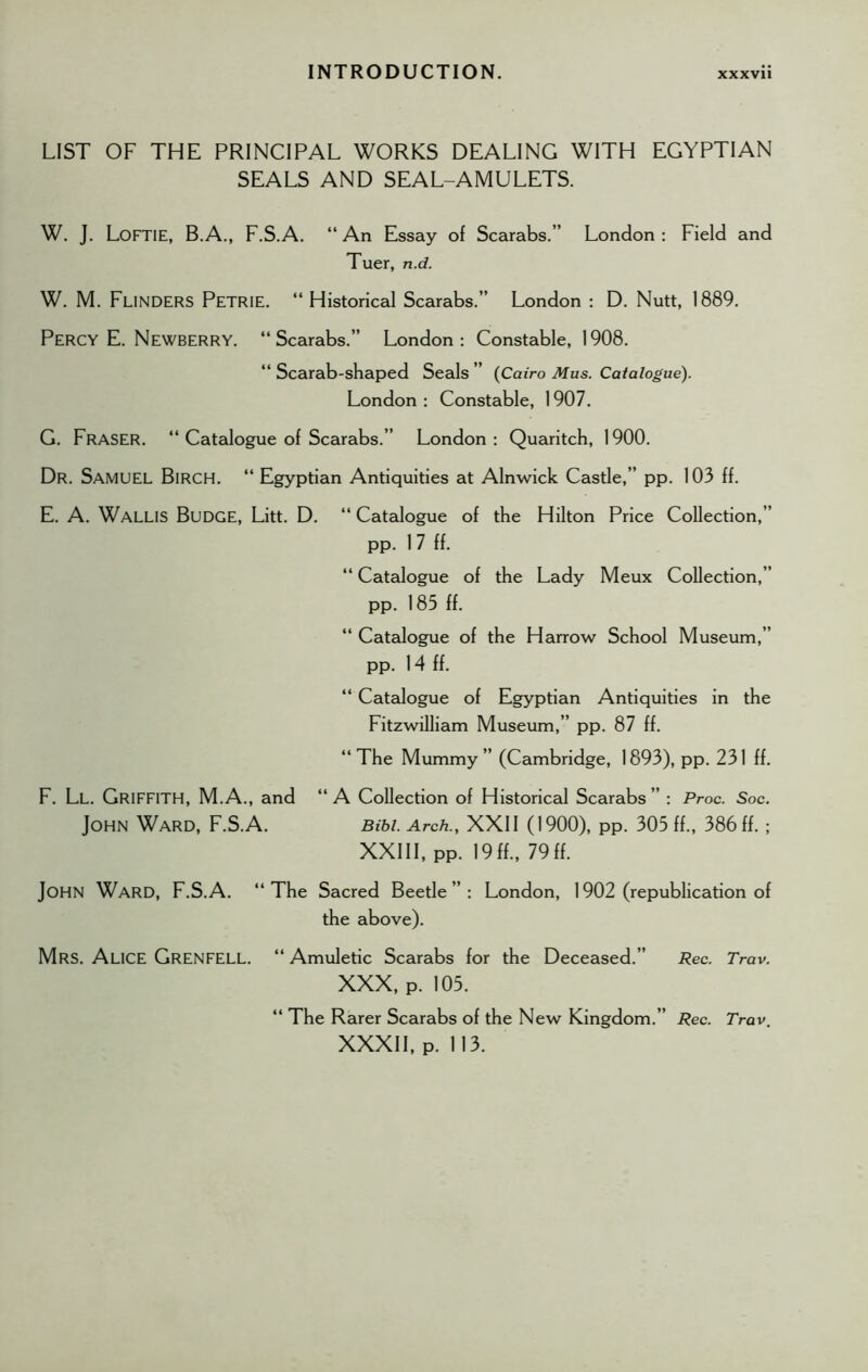 LIST OF THE PRINCIPAL WORKS DEALING WITH EGYPTIAN SEALS AND SEAL-AMULETS. W. J. Loftie, B.A., F.S.A. “ An Essay of Scarabs.” London : Field and Tuer, n.d. W. M. Funders Petrie. “Historical Scarabs.” London : D. Nutt, 1889. Percy E. Newberry. “Scarabs.” London: Constable, 1908. “ Scarab-shaped Seals ” (Cairo Mus. Catalogue). London : Constable, 1907. G. Fraser. “ Catalogue of Scarabs.” London: Quaritch, 1900. Dr. SAMUEL Birch. “ Egyptian Antiquities at Alnwick Castle,” pp. 103 ff. E. A. Wallis Budge, Litt. D. “ Catalogue of the Hilton Price Collection,” pp. 17 ff. “ Catalogue of the Lady Meux Collection,” pp. 185 ff. “ Catalogue of the Harrow School Museum,” pp. 14 ff. “ Catalogue of Egyptian Antiquities in the Fitzwilliam Museum,” pp. 87 ff. “The Mummy” (Cambridge, 1893), pp. 231 ff. F. Ll. GRIFFITH, M.A., and “A Collection of Historical Scarabs” : Proc. Soc. John Ward, F.S.A. Bibi. Arch., XXII (1900), PP. 305 ff., 386 ff.; XXIII, pp. 19ff., 79ff. JOHN Ward, F.S.A. “The Sacred Beetle”: London, 1902 (republication of the above). Mrs. Alice Grenfell. “ Amuletic Scarabs for the Deceased.” Rec. Trav. XXX, P. 105. “ The Rarer Scarabs of the New Kingdom.” Rec. Trav. XXXII, p. 113.