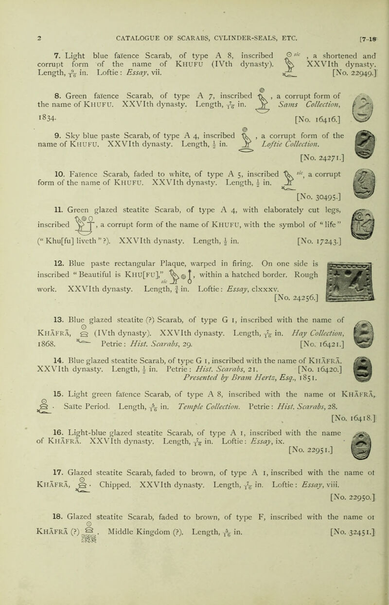 7. Light blue faience Scarab, of type A 8, inscribed © , a shortened and corrupt form of the name of Khufu (IVth dynasty). XXVIth dynasty. Length, W in. Loftie: Essay, vii. [No. 22949.] 8. Green faience Scarab, of type A 7, inscribed -ft. , a corrupt form of the name of Khufu. XXVIth dynasty. Length, -fa in. Jf Sams Collection, i834- [No. 16416.] 9. Sky blue paste Scarab, of type A 4, inscribed , a corrupt form of the name of Khufu. XXVIth dynasty. Length, J- in. Jr Loftie Collection. [No. 24271.] 10. Faience Scarab, faded to white, of type A 5, inscribed sic, a corrupt form of the name of Khufu. XXVIth dynasty. Length, £ in. Jf [No. 30495.] 11. Green glazed steatite Scarab, of type A 4, with elaborately cut legs, inscribed , a corrupt form of the name of Khufu, with the symbol of “ life ” (“ Khu[fu] liveth ” ?). XXVIth dynasty. Length, in. [No. 17243.] 12. Blue paste rectangular Plaque, warped in firing. On one side is inscribed “Beautiful is Khu[fu],” within a hatched border. Rough work. XXVIth dynasty. Length, f in. Loftie: Essay, clxxxv. [No. 24256.] 13. Blue glazed steatite (?) Scarab, of type G 1, inscribed with the name of O Khafra, q (IVth dynasty). XXVIth dynasty. Length, fa in. Hay Collection, 1868. Petrie: Hist. Scarabs, 29. [No. 16421.] 14. Blue glazed steatite Scarab, of type G 1, inscribed with the name of Khafra. XXVIth dynasty. Length, £ in. Petrie: Hist. Scarabs, 21. [No. 16420.] Presented by Brain Hertz, Esq., 1851. 15. Light green faience Scarab, of type A 8, inscribed with the name ot Khafra,. Q • Salte Period. Length, T5g in. Temple Collection. Petrie : Hist. Scarabs, 28. [No. 16418.] 16. Light-blue glazed steatite Scarab, of type A 1, inscribed with the name of Khafra. XXVIth dynasty. Length, in. Loftie: Essay, ix. [No. 22951.] 17. Glazed steatite Scarab, faded to brown, of type A I, inscribed with the name ot Khafra, q • Chipped. XXVIth dynasty. Length, fa in. Loftie : Essay, viii. [No. 22950.] 18. Glazed steatite Scarab, faded to brown, of type F, inscribed with the name ot o Khafra (?Vj=^. Middle Kingdom (?). Length, ^ in. [No. 32451.}