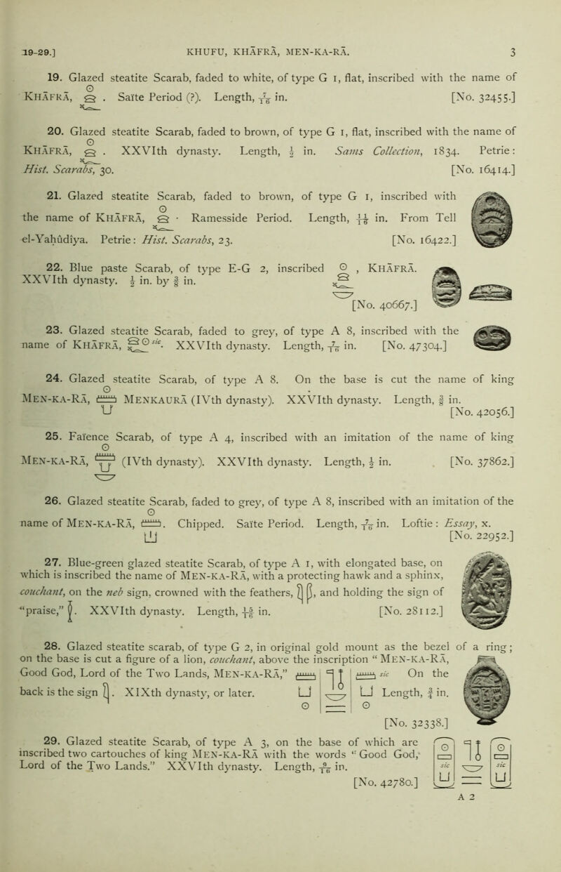 19. Glazed steatite Scarab, faded to white, of type G I, flat, inscribed with the name of O Khafra, q . Sai'te Period (?). Length, T7g in. [No. 32455.] 20. Glazed steatite Scarab, faded to brown, of type G 1, flat, inscribed with the name of O KHAFRA, q . XXVIth dynasty. Length, J in. Sams Collection, 1834. Petrie: Hist. Scarabs, 30. 21. Glazed steatite Scarab, faded to brown, of type G 1, inscribed with , - - 0 the name of Khafra, Q • Ramesside Period. Length, in. From Tell el-Yahudiya. Petrie: Hist. Scarabs, 23. [No. 16422.] 22. Blue paste Scarab, of type E-G 2, inscribed O , Khafra. XXVIth dynasty. \ in. by § in. ^ [No. 40667.] 23. Glazed steatite Scarab, faded to grey, of type A 8, inscribed with the name of Khafra, g°sic■ XXVIth dynasty. Length,in. [No. 47304.] 24. Glazed steatite Scarab, of type A 8. On the base is cut the name of king O Men-ka-Ra, di±f±!± Menkaura (IVth dynasty). XXVIth dynasty. Length, § in. t-l' [No. 42056.] 25. Faience Scarab, of type A 4, inscribed with an imitation of the name of king O Men-ka-Ra, (IVth dynasty). XXVIth dynasty. Length, \ in. [No. 37862.] 26. Glazed steatite Scarab, faded to grey, of type A 8, inscribed with an imitation of the O name of Men-KA-Ra, dtiiS. Chipped. Sai'te Period. Length, T7F in. Loftie: Essay, x. LU [No. 22952.] 27. Blue-green glazed steatite Scarab, of type A 1, with elongated base, on which is inscribed the name of Men-ka-Ra, with a protecting hawk and a sphinx, couchant, on the neb sign, crowned with the feathers, Q, and holding the sign of | ‘praise,” j). XXVIth dynasty. Length,in. [No. 28112.] 28. Glazed steatite scarab, of type G 2, in original gold mount as the bezel of a ring; on the base is cut a figure of a lion, couchant, above the inscription “ Men-ka-Ra, Good God, Lord of the Two Lands, Men-ka-Ra,” i =] f I sic On the back is the sign ^. XIXth dynasty, or later. LJ 7 LJ Length, f in. ^ * G 1 1 0 [No. 32338.] 29. Glazed steatite Scarab, of type A 3, on the base of which are inscribed two cartouches of king Men-ka-Ra with the words “Good God,- Lord of the Two Lands.” XXVIth dynasty. Length, in. [No. 42780.] CZD 11 0 LJ u A 2 ^