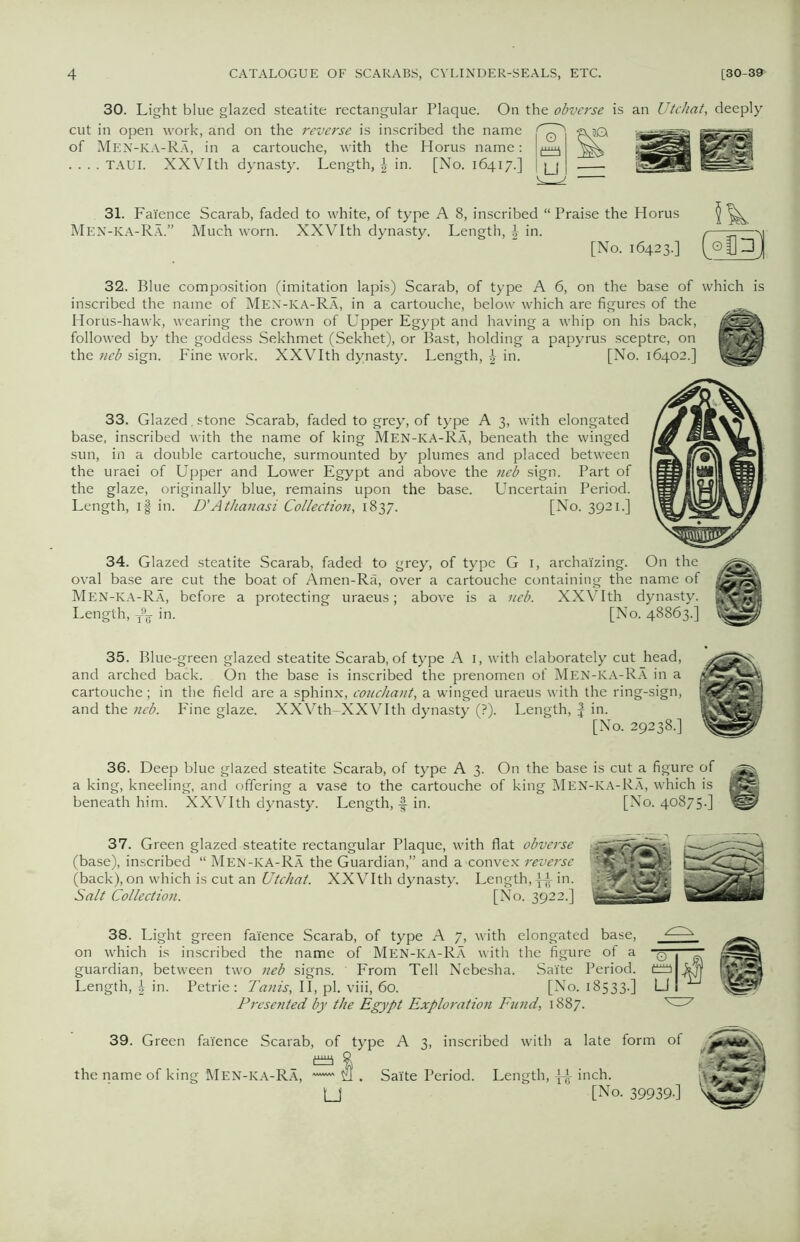 30. Light blue glazed steatite rectangular Plaque. On the obverse is an Utchat, deeply cut in open work, and on the reverse is inscribed the name of Men-KA-Ra, in a cartouche, with the Horus name: LmJ . . . . TAUI. XXVIth dynasty. Length, \ in. [No. 16417.] | jj | 31. Faience Scarab, faded to white, of type A 8, inscribed “ Praise the Horus Men-KA-Ra.” Much worn. XXVIth dynasty. Length, J in. [No. 16423.] Sk (°fll 32. Blue composition (imitation lapis) Scarab, of type A 6, on the base of which is inscribed the name of Men-ka-Ra, in a cartouche, below which are figures of the ^ Horus-hawk, wearing the crown of Upper Egypt and having a whip on his back, cflak followed by the goddess Sekhmet (Sekhet), or Bast, holding a papyrus sceptre, on GBH the neb sign. Fine work. XXVIth dynasty. Length, in. [No. 16402.] 33. Glazed, stone Scarab, faded to grey, of type A 3, with elongated base, inscribed with the name of king Men-ka-Ra, beneath the winged sun, in a double cartouche, surmounted by plumes and placed between the uraei of Upper and Lower Egypt and above the neb sign. Part of the glaze, originally blue, remains upon the base. Uncertain Period. Length, if in. D'Atlianasi Collection, 1837. [No. 3921.] 34. Glazed steatite Scarab, faded to grey, of type G 1, archaizing. On the oval base are cut the boat of Amen-Ra, over a cartouche containing the name of Men-ka-Ra, before a protecting uraeus; above is a neb. XXVIth dynasty. HMBMj Length, T9^- in. [No. 48863.] 35. Blue-green glazed steatite Scarab, of type A 1, with elaborately cut head, and arched back. On the base is inscribed the prenomen of Men-KA-Ra in a cartouche; in the field are a sphinx, couchant, a winged uraeus with the ring-sign, and the neb. Fine glaze. XXVth-XXVIth dynasty (?). Length, J in. [No. 29238.] 36. Deep blue glazed steatite Scarab, of type A 3. On the base is cut a figure of a king, kneeling, and offering a vase to the cartouche of king Men-ka-Ra, which is BS beneath him. XXVIth dynasty. Length, -f in. [No. 40875.] 37. Green glazed steatite rectangular Plaque, with flat obverse (base), inscribed “ Men-KA-Ra the Guardian,” and a-convex reverse (back), on which is cut an Utchat. XXVIth dynasty. Length, \^ in. Salt Collection. [No. 3922.] 38. Light green faience Scarab, of type A 7, with elongated base, on which is inscribed the name of Men-KA-Ra with the figure of a guardian, between two neb signs. From Tell Nebesha. Saite Period. Length, in. Petrie: Tanis, II, pi. viii, 60. [No. 18533.] Presented by the Egypt Exploration Fund, 1887. 39. Green faience Scarab, of type A 3, inscribed with a late form of % the name of king Men-ka-Ra, — U . Saite Period. Length, ^ inch. U [No. 39939-]