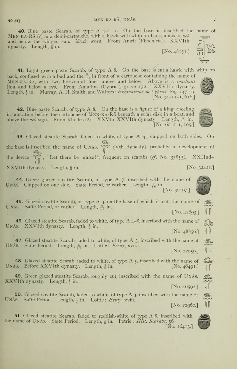 MEN-KA-RA, UNAS. 40-51] 40. Blue paste Scarab, of type A 4-L 1. On the base is inscribed the name of Men-KA-Ra (?) in a demi-cartouche, with a hawk with whip on back, above a neb and below the winged sun. Much worn. From Amrit (Phoenicia). XXVIth dynasty. Length, § in. [No. 48151.] ^ 41. Light green paste Scarab, of type A 8. On the base is cut a hawk with whip on back, confused with a bud and the in front of a cartouche containing the name of Men-KA-Ra, with two horizontal lines above and below. Above is a couchant lion, and below a neb. From Amathus (Cyprus), grave 172. XXVIth dynasty. Length, £ in. Murray, A. H. Smith, and Walters: Excavations in Cyprus, Fig. 147 ; 9. [No. 94-11 —1, 616.] 42. Blue paste Scarab, of type A 8. On the base is a figure of a king kneeling in adoration before the cartouche of Men-KA-Ra beneath a solar disk in a boat, above the neb sign. From Rhodes (?). XXVth-XXVIth dynasty. Length, T*| [No. 60-2-1, 105.] eelins ti m 43. Glazed steatite Scarab faded to white, of type A 4; chipped on both sides. On the base is inscribed the name of UnAs, n XXVIth dynasty. Length, f in. IIP (Vth dynasty), probably a development of [No. 32421.] 44. Green glazed steatite Scarab, of type A 7> inscribed with the name of UNAS. Chipped on one side. Saite Period, or earlier. Length, ^ in. [No. 30497.] 45. Glazed steatite Scarab, of type A 3, on the base of which is cut the name of Unas. Saite Period, or earlier. Length, T9-g in. [No. 42695.] ?P 46. Glazed steatite Scarab, faded to white, of type A 4-8, inscribed with the name of Unas. XXVIth dynasty. Length, \ in. 'VVVT/' [No. 48856.] 1) |1 47. Glazed steatite Scarab, faded to white, of type A 5, inscribed with the name of UNAS. Saite Period. Length, in. Loftie: Essay, xvii. A~'CA [No. 22959.] A P 48. Glazed steatite Scarab, faded to white, of type A 5, inscribed with the name of UnAs. Before XXVIth dynasty. Length, f in. [No. 46491.] (j p 49. Green glazed steatite Scarab, roughly cut, inscribed with the name of UnAs. XXVIth dynasty. Length, in. [No. 46592.] AP 50. Glazed steatite Scarab, faded to white, of type A 3, inscribed with the name of UnAs. Salte Period. Length, A in. Loftie: Essay, xviii. [No. 22960.] (IP 51. Glazed steatite Scarab, faded to reddish-white, of type A 8, inscribed with the name of UnAs. Sai'te Period. Length, £ in. Petrie : Hist. Scarabs, 56. [No. 16413.]