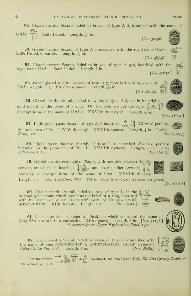 52. Glazed steatite Scarab, faded to brown, of type A 8, inscribed with the name of Unas, ™. Salte Period. Length, ^ in. [No. 30496.] 53. Glazed steatite Scarab, of type A 3, inscribed with the royal name Unas. s'° Sai'te Period, or earlier. Length, A in. [No. 3875B.] flP 54. Glazed steatite Scarab, faded to brown, of type A 3-8, inscribed with the royal name UnAs. Salte Period. Length, § in. [No. 40857.] fl P 55. Green glazed steatite Scarab, of type A 7, inscribed with the na*ne of Unas, roughly cut. XXVIth dynasty. Length, A in- [No. 46052.] 56. Glazed steatite Scarab, faded to white, of type A 8, set in its original gold mount as the bezel of a ring. On the base are cut the signs ^ (corrupt form of the name of UnAs). XXVIth dynasty (?). Length, -f in. [No. 41964.] 57. Light green paste Scarab, of type A 6, inscribed [j(j, Ra-meri, perhaps the prenomen of Pepi I (Vlth dynasty). XXVIth dynasty. Length, f in. Loftie : Essay, xxii. [No. 24093.] 58. Light green faience Scarab, of type L 1, inscribed Rd-meri, perhaps intended for the prenomen of Pepi I. XXVIth dynasty. Length, | in. Sams jEsSR Collection, 1834. [No. 16415.] 59. Glazed steatite rectangular Plaque, with one side (reverse) slightly convex, on which is inscribed , and on the other (obverse) probably a corrupt form of the name of Pepi. XXVIth dynasty. Length, in. Hay Collection, 1868. Petrie: Hist. Scarabs, 67 (reverse not given). [No. 16410.] 60. Glazed steatite Scarab, faded to grey, of type L, in the 1 ^ original gold mount which served as the bezel of a ring, inscribed X with the name of queen Aatshet1 (wife of Neb-HAPET-RA <^=> MENTUHETEP). Xlth dynasty. Length, \ in. [No. 40855.] cznm 61. Deep blue faience spherical Bead, on which is incised the name of king SAnkhkara, in a cartouche. Xlth dynasty. Length, in. [No. 41138.] Presented by the Egypt Exploration Fund, 1904. 62. Glazed steatite Scarab, faded to brown, of type A 6, inscribed with the name of king Amen-EM-hat I, Sehetep-Ab-RA (Xllth dynasty). Before Sai'te Period (?). Length, f in. [No. 38984.] 1 For the variant Der el-Bahari, I, p. 7. Aa-shait, see Naville and Hall, The Xlth Dynasty Temple at