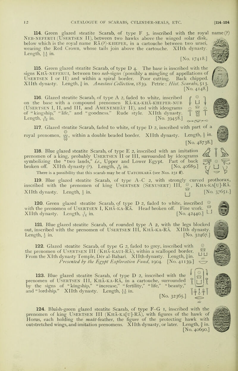 114. Green glazed steatite Scarab, of type F 3, inscribed with the royal name(?) Neb-NEFERUI (USERTSEN II), between two hawks above the winged solar disk, below which is the royal name Ra(?)-kheper, in a cartouche between two uraei, wearing the Red Crown, whose tails join above the cartouche. Xllth dynasty. Length, ^ in. HsiKgSM [No. 17418.] 115. Green glazed steatite Scarab, of type D 4. The base is inscribed with the signs Kha-NEFERUI, between two neb-signs (possibly a mingling of appellations of USERTSEN I or II) and within a spiral border. Poor cutting. Back chipped. XIIth dynasty. Length, f in. Anastasi Collection, 1839. Petrie : Hist. Scarabs, 513. [No. 4148.] 116. Glazed steatite Scarab, of type A 2, faded to white, inscribed on the base with a compound prenomen Ra-KA-KHA-KHEPER-NUB (USERTSEN I, II, and III, and AMENEMHAT II), and with ideograms of “kingship,” “life,” and “goodness.” Rude style. Xllth dynasty. Length, ^ in. [No. 39458.] fu] m o—»rwrv1—0 117. Glazed steatite Scarab, faded to white, of type D 2, inscribed with part of a royal prenomen, w, within a double beaded border. Xllth dynasty. Length, \ in. [No. 48738.] 118. Blue glazed steatite Scarab, of type E 2, inscribed with an imitation prenomen of a king, probably USERTSEN II or III, surrounded by ideograms symbolizing the “two lands,” i.e., Upper and Lower Egypt. Part of back broken off. Xllth dynasty (?). Length, in. [No. 40689.] There is a possibility that this scarab may be of Uatchkara (see Nos. 231 ff). v-v 119. Blue glazed steatite Scarab, of type A-C 2, with strongly curved prothorax, inscribed with the prenomen of king USERTSEN (Senusert) III, Q , Kha-KA[u]-Ra. Xllth dynasty. Length, in. [No. 37651.] 120. Green glazed steatite Scarab, of type D 2, faded to white, inscribed © with the prenomen of USERTSEN I, Kha-ka-Ra. Head broken off. Fine work. e Xllth dynasty. Length, in. [No. 42440.] 121. Blue glazed steatite Scarab, of rounded type A 2, with the legs blocked out, inscribed with the prenomen of Usertsfjn III, Kha-ka-Ra. Xllth dynasty. IgjB Length, | in. [No. 32467.] 122. Glazed steatite Scarab, of type G 2, faded to grey, inscribed with © the prenomen of USERTSEN III (Kha-KAUI-Ra), within a scalloped border. ® From the Xlth dynasty Temple, Der al-Bahari. Xllth dynasty. Length, fin. Jr Presented by the Egypt Exploration Fund, 1904. [No. 41139.] ^ 123. Blue glazed steatite Scarab, of type D 2, inscribed with the prenomen of USERTSEN III, Kha-ka-Ra, in a cartouche, surrounded by the signs of “ kingship,” “ increase,” “ fertility,” “ life,” “ beauty,” and “ lordship.” Xllth dynasty. Length, in. [No. 32365-] 124. Bluish-green glazed steatite Scarab, of type F-G 1, inscribed with the prenomen of king USERTSEN III (Kha-ICa[u]-Ra), with figures of the hawk of Horus, each holding the maat-ie.ather, the figure of the protecting hawk with outstretched wings, and imitation prenomens. XIIth dynasty, or later. Length, f in. [No. 40690.]