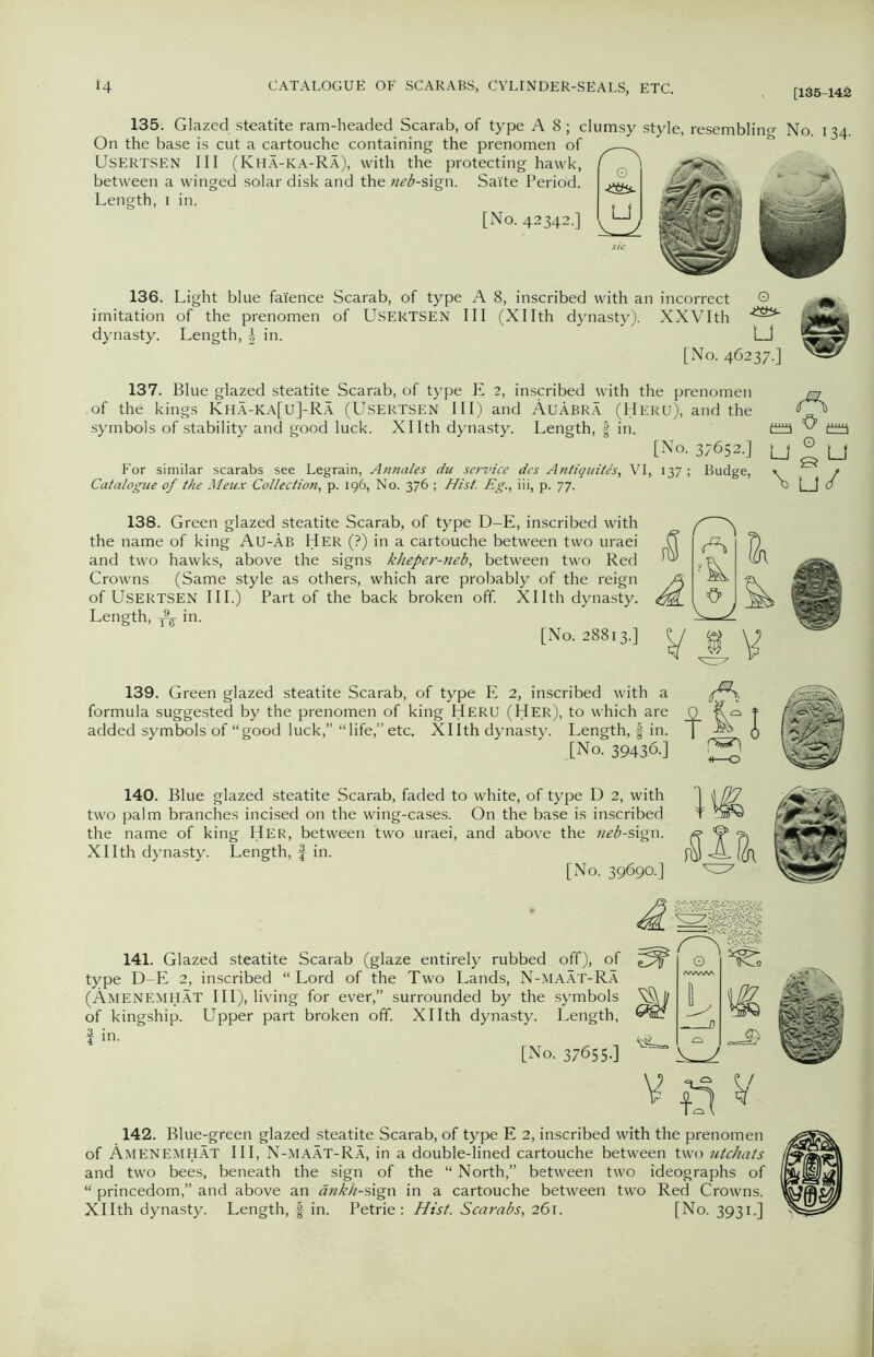 [135-142 135. Glazed steatite ram-headed Scarab, of type A 8; clumsy style, On the base is cut a cartouche containing the prenomen of USERTSEN III (Kha-ka-Ra), with the protecting hawk, between a winged solar disk and the neb-sign. Sai'te Period. Length, i in. [No. 42342.] esembling No. 134. 136. Light blue faience Scarab, of type A 8, inscribed with an incorrect © imitation of the prenomen of USERTSEN III (Xllth dynasty). XXVIth dynasty. Length, \ in. LJ [No. 46237.] 137. Blue glazed steatite Scarab, of type E 2, inscribed with the prenomen of the kings Kha-ka[u]-Ra (Usertsen III) and AuAbra (Heru), and the symbols of stability and good luck. Xllth dynasty. Length, f in. [No. 37652.] For similar scarabs see Legrain, Annales du service des Antiquites, VI, 137 ; Budge, Catalogue of the Meux Collection, p. 196, No. 376 ; Hist. Eg., iii, p. 77. A pm C0I u ° u \u/ 138. Green glazed steatite Scarab, of type D-E, inscribed with the name of king Au-Ab Her (?) in a cartouche between two uraei and two hawks, above the signs kheper-neb, between two Red Crowns. (Same style as others, which are probably of the reign of Usertsen III.) Part of the back broken off. Xllth dynasty. Length, in. [No. 28813.] 139. Green glazed steatite Scarab, of type E 2, inscribed with a formula suggested by the prenomen of king Heru (Her), to which are O added symbols of “good luck,” “life,” etc. Xllth dynasty. Length, f in. T A [No. 39436.] 140. Blue glazed steatite Scarab, faded to white, of type D 2, with two palm branches incised on the wing-cases. On the base is inscribed the name of king Her, between two uraei, and above the neb-sign. Xllth dynasty. Length, f in. [No. 39690.] 141. Glazed steatite Scarab (glaze entirely rubbed off), of type D-E 2, inscribed “Lord of the Two Lands, N-maat-Ra (Amenemhat III), living for ever,” surrounded by the symbols of kingship. Upper part broken off Xllth dynasty. Length, f in. [No. 376550 A s- 142. Blue-green glazed steatite Scarab, of type E 2, inscribed with the prenomen of Amenemhat III, N-maat-Ra, in a double-lined cartouche between two utchats and two bees, beneath the sign of the “ North,” between two ideographs of “ princedom,” and above an ankh-slgn in a cartouche between two Red Crowns. Xllth dynasty. Length, § in. Petrie: Hist. Scarabs, 261. [No. 3931.]