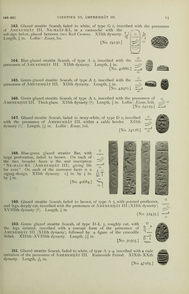 143. Glazed steatite Scarab, faded to white, of type G 2, inscribed with the prenomen of AMENEMHAT III, Ne-MAAT-Ra, in a cartouche with the neb-sign below, placed between two Red Crowns. Xllth dynasty. ^ [No. 24130.] Length, f in. Loftie : Essay, lix. 144. Blue glazed steatite Scarab, of type A 2, inscribed with the prenomen of Amenemhat III. Xllth dynasty. Length, f in. *=^7 [No. 40686.'' 145. Green glazed steatite Scarab, of type A 2, inscribed with the prenomen of Amenemhat III. Xllth dynasty. Length, f in. [No. 42970.] 146. Green glazed steatite Scarab, of type A 2, inscribed with the prenomen of Amenemhat III. Thick glaze. Xllth dynasty (?). Length, | in. Loftie : Essay, lviii. [No. 24129.] 147. Glazed steatite Scarab, faded to ivory-white, of type D 2, inscribed with the prenomen of Amenemhat III, within a cable border. Xllth dynasty (?). Length, in. Loftie : Essay, Ivii. [No. 24128.] 148. Blue-green glazed steatite Bar, with large perforation, faded to brown. On each of the two broader faces is the seal inscription “Ne-maat-Ra (Amenemhat III), giving life for ever.” On each of the narrower faces is a zigzag design. Xllth dynasty. i| in. by § in. by £ in. [No. 40684.] O 149. Glazed steatite Scarab, faded to brown, of type A 3, with pointed prothorax, and legs, deeply cut, inscribed with the prenomen of Amenemhat III (Xllth dynasty). XVIIIth dynasty (?). Length, | in. [No. 32435-] O 150. Green glazed steatite Scarab, of type D-L 5, roughly cut, with the legs striated, inscribed with a corrupt form of the prenomen of Amenemhat III (Xllth dynasty), followed by a figure of the crocodile Sebek. XHIth-XVIIIth dynasty. Length, ^ in. [No. 30505-] 151. Glazed steatite Scarab, faded to white, of type A 3-4, inscribed with a rude imitation of the prenomen of Amenemhat III. Ramesside Period. XIXth-XXth dynasty. Length, & in. [No. 47165.]