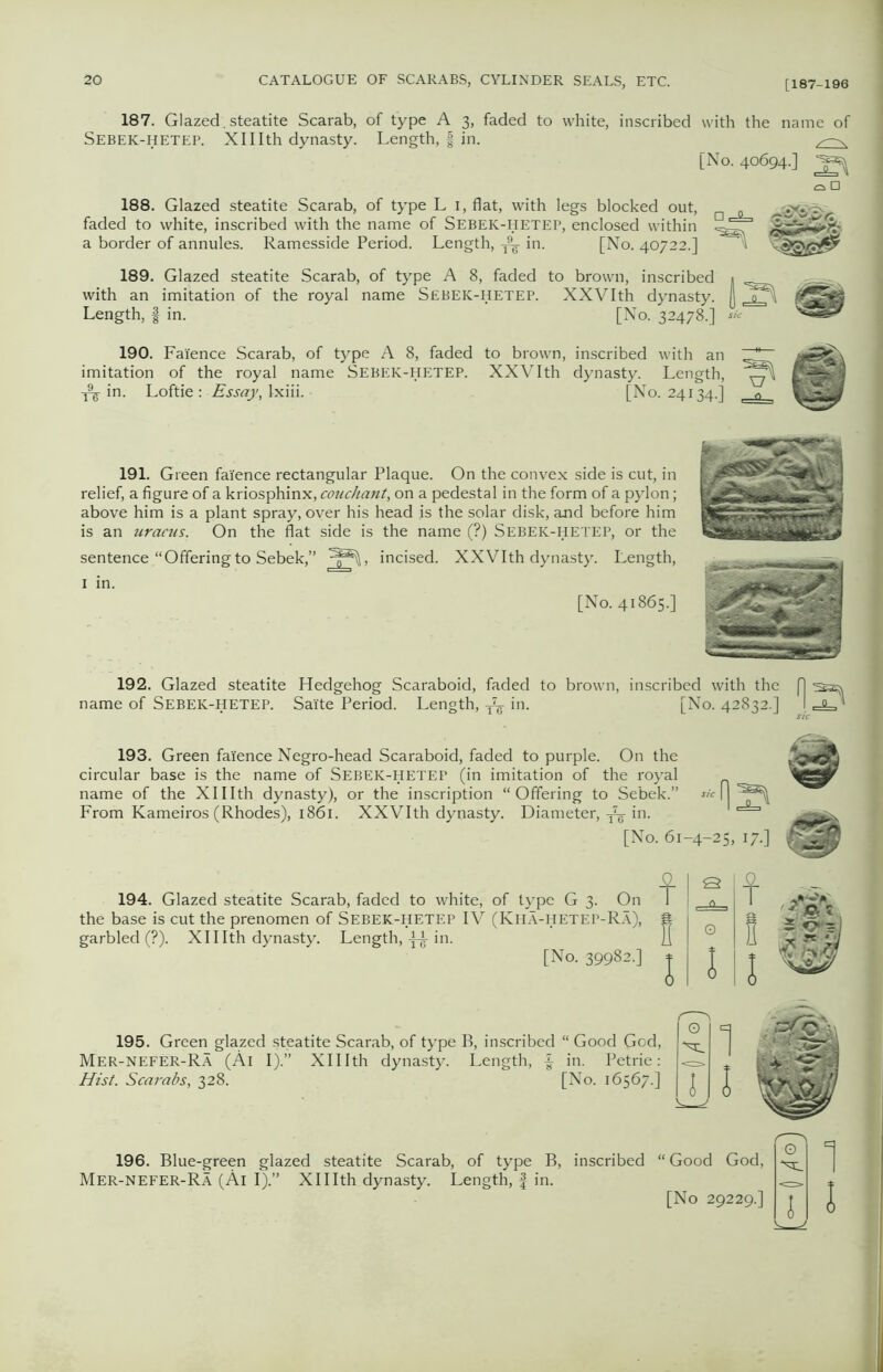 187. Glazed , steatite Scarab, of type A 3, faded to white, inscribed with the name of Sebek-hetep. Xlllth dynasty. Length, f in. [No. 40694.] 2^ 188. Glazed steatite Scarab, of type L 1, flat, with legs blocked out, faded to white, inscribed with the name of Sebek-hetep, enclosed within a border of annules. Ramesside Period. Length, ^ in. [No. 40722.] ^ 189. Glazed steatite Scarab, of type A 8, faded to brown, inscribed 1 with an imitation of the royal name Sebek-hetep. XXVIth dynasty. (J <PP Length, | in. [No. 32478.] ** 190. Faience Scarab, of type A 8, faded to brown, inscribed with an imitation of the royal name Sebek-hetep. XXVIth dynasty. Length, in. Loftie: Essay, Ixiii. [No. 24134.] 191. Green faience rectangular Plaque. On the convex side is cut, in relief, a figure of a kriosphinx, couchant, on a pedestal in the form of a pylon; above him is a plant spray, over his head is the solar disk, and before him is an uracus. On the flat side is the name (?) SEBEK-HETEP, or the sentence “Offeringto Sebek,” incised. XXVIth dynasty. Length, 1 in. [No. 41865.] 192. Glazed steatite Hedgehog Scaraboid, faded to brown, inscribed with the f] sa name of Sebek-hetep. Sai'te Period. Length, in. [No. 42832.] 1 ,-<u * 193. Green faience Negro-head Scaraboid, faded to purple. On the circular base is the name of Sebek-hetep (in imitation of the royal name of the Xlllth dynasty), or the inscription “Offering to Sebek.” From Kameiros (Rhodes), 1861. XXVIth dynasty. Diameter, ^ in. [No. 61-4-25, 17.] 194. Glazed steatite Scarab, faded to white, of type G 3. On the base is cut the prenomen of Sebek-hetep IV (Kha-hetep-Ra), garbled (?). Xlllth dynasty. Length, in. [No. 39982.] f f 195. Green glazed steatite Scarab, of type B, inscribed “ Good God, Mer-NEFER-Ra (Al I).” Xlllth dynasty. Length, £ in. Petrie: Hist. Scarabs, 328. [No. 16567.] 196. Blue-green glazed steatite Scarab, of type B, inscribed “ Good God, Mer-NEFER-Ra (Al I).” Xlllth dynasty. Length, f in. [No 29229.]