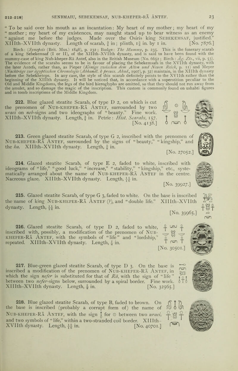 “To be said over his mouth as an incantation: My heart of my mother; my heart of my “ mother ; my heart of my existences, may naught stand up to bear witness as an enemy “ against me before the judges. Made over the Osiris king SEBEKEMSAF, justified.” XHIth-XVIIth dynasty. Length of scarab, f in ; plinth, if in. by 1 in. [No. 7876.] Birch: (Synopsis (Brit. Mus.) 1848), p. 232; Budge: The Mummy, p. 235. This is the funerary scarab of a king Sebekemsaf (I or II), of the Xlllth-XVIIth dynasty, and is said to have been found with the mummy-case of king Nub-kheper-Ra Antef, also in the British Museum (No. 6652 ; Birch : Ag. Zts., vii, p. 53). The evidence of the scarabs seems to be in favour of placing the Sebekemsafs in the XVI Ith dynasty, with the later Antefs, rather than, as Pieper (Konige zwischen dem Alten und Neuen Reich, p. n) and Meyer {Nachtrage zur iigyptischen Chronologic {Abhandl. k preuss. Akad., 1907), p. 32) maintain, in the XII Ith dynasty before the Sebekheteps. In any case, the style of this scarab definitely points to the XVIIth rather than the beginning of the XHIth dynasty. It will be noticed that, in accordance with a superstition peculiar to the Old and Middle Kingdoms, the legs of the bird hieroglyphs are omitted, so that they should not run away from the amulet, and so damage the magic of the inscription. This custom is commonly found on ushabti figures and in tomb inscriptions of the Middle Kingdom. 212. Blue glazed steatite Scarab, of type D 2, on which is cut the prenomen of Nub-kheper-Ra Antef, surrounded by two uraei on neb-signs and two ideographs of “ beauty.” Fine work. Xlllth-XVIIth dynasty. Length,-f in. Petrie : Hist. Scarabs, 157. [No. 4138.] 213. Green glazed steatite Scarab, of type G 2, inscribed with the prenomen of Nub-kheper-Ra Antef, surrounded by the signs of “beauty,” “kingship,” and the ka. Xlllth-XVIIth dynasty. Length, f in. [No. 27052.] 214. Glazed steatite Scarab, of type E 2, faded to white, inscribed with ideograms of “ life,” “ good luck,” “ increase,” “ stability,” “ kingship,” etc., syste- matically arranged about the name of Nub-kheper-Ra Antef in the centre. Nacreous glaze. Xlllth-XVIIth dynasty. Length, in. [No. 39927.] 215. Glazed steatite Scarab, of type G 3, faded to white. On the base is inscribed the name of king Nub-icheper-Ra Antef (?), and “double life.” Xlllth-XVIIth dynasty. Length, in. [No. 39965.] m m sic 216. Glazed steatite Scarab, of type D 2, faded to white, -2- JJ. inscribed with, possibly, a modification of the prenomen of Nub- ^ KHEPER-Ra Antef, with the symbols of “life” and “lordship,” 0^0 repeated. Xlllth-XVIIth dynasty. Length, £ in. T rszi 1 [No. 30501.] 217. Blue-green glazed steatite Scarab, of type D 3. On the base is -0 inscribed a modification of the prenomen of Nub-kheper-Ra Antef, in which the sign nefer is substituted for that of Ra, with the sign of “life” * n ♦ between two ue/er-signs below, surrounded by a spiral border. Fine work. 0 ir 0 Xlllth-XVIIth dynasty. Length, -§• in. [No. 32565.] 218. Blue glazed steatite Scarab, of type B, faded to brown. On the base is inscribed (probably a corrupt form of) the name of Nub-kheper-Ra Antef, with the sign J for O between two uraei, and two symbols of “ life,” within a two-stranded coil border. Xlllth- XVIIth dynasty. Length, in. [No. 40701.] id l