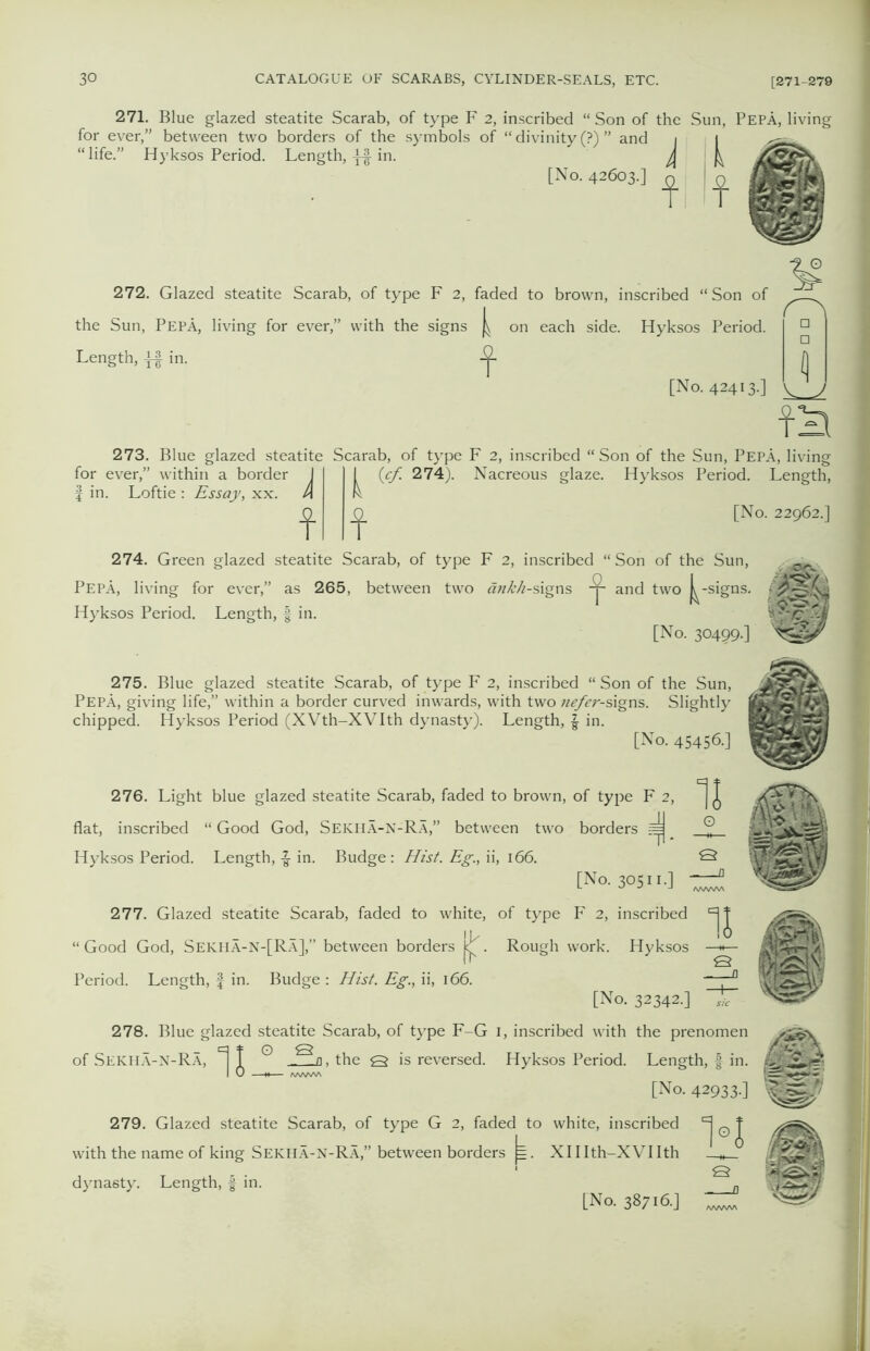 271. Blue glazed steatite Scarab, of type F 2, inscribed “ Son of the Sun, PepA, living for ever,” between two borders of the symbols of “ divinity (?) ” and i i life.” Hyksos Period. Length, [No. 42603.; f If 272. Glazed steatite Scarab, of type F 2, faded to brown, inscribed “Son of the Sun, PepA, living for ever,” with the signs on each side. Hyksos Period. Length, j£ in. jj [No. 42413.] y j f^ 273. Blue glazed steatite Scarab, of type F 2, inscribed “ Son of the Sun, PepA, living for ever,” within a border I f in. Loftie : Essay, xx. A f k 0/ 274)- f Nacreous glaze. Hyksos Period. Length, [No. 22962.] 274. Green glazed steatite Scarab, of type F 2, inscribed “ Son of the Sun, PepA, living for ever,” as 265, between two dnk/i-s\gns and two -signs. Hyksos Period. Length, § in. [No. 30499-] 275. Blue glazed steatite Scarab, of type F 2, inscribed “ Son of the Sun, PepA, giving life,” within a border curved inwards, with two nefer-signs. Slightly chipped. Hyksos Period (XVth-XVIth dynasty). Length, \ in. [No. 45456.] 276. Light blue glazed steatite Scarab, faded to brown, of type F 2, flat, inscribed “ Good God, Sekha-N-Ra,” between two borders =j Hyksos Period. Length, -g- in. Budge -.Hist. Eg., ii, 166. [No. 30511.] 11 277. Glazed steatite Scarab, faded to white, of type F 2, inscribed “ Good God, Sekha-N-[RA],” between borders jcj^. Rough work. Hyksos Period. Length, f in. Budge : Hist. Eg., ii, 166. [No. 32342.] U Q 278. Blue glazed steatite Scarab, of type F-G 1, inscribed with the prenomen q * o 13 of Sekha-N-Ra, ] 1 o, the Q is reversed. Hyksos Period. Length, f in. I 0 M /WWW [No. 42933-] 279. Glazed steatite Scarab, of type G 2, faded to white, inscribed with the name of king Sekha-N-Ra,” between borders j=. XHIth-XVIIth dynasty. Length, f in. K [No. 38716.]