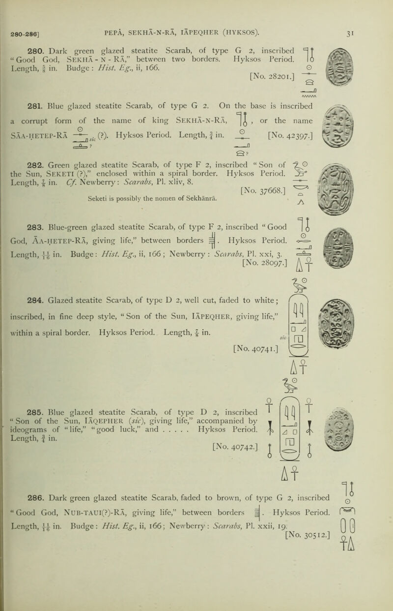 280. Dark green glazed steatite Scarab, of type G 2, inscribed “ Good God, Seicha - N - RA,” between two borders. Hyksos Period. Length, § in. Budge : Hist. Eg., ii, 166. [No. 28201.] /WWW 281. Blue glazed steatite Scarab, of type G 2. On the base is inscribed a corrupt form of the name of king Sekha-N-Ra, , or the name © Saa-hetep-Ra —1si (?% Hyksos Period. Length, £ in. „ [No. 42397.] St 282. Green glazed steatite Scarab, of type F 2, inscribed “ Son of the Sun, SEKETI (?),” enclosed within a spiral border. Hyksos Period. Length, £ in. Cf. Newberry: Scarabs, PI. xliv, 8. [No. 37668.] Seketi is possibly the nomen of Sekhanra. 283. Blue-green glazed steatite Scarab, of type F 2, inscribed “ Good God, Aa-HETEP-Ra, giving life,” between borders =j. Hyksos Period. Length, in. Budge: Hist. Eg., ii, 166 ; Newberry : Scarabs, PI. xxi, 3. [No. 28097.] 284. Glazed steatite Scarab, of type D 2, well cut, faded to white; inscribed, in fine deep style, “ Son of the Sun, Iapeqher, giving life,” within a spiral border. Hyksos Period. Length, in. [No. 40741.] At 285. Blue glazed steatite Scarab, of type D 2, inscribed “ Son of the Sun, Iaqepher (sic), giving life,” accompanied by ideograms of “life,” “good luck,” and Hyksos Period. Length, f in. [No. 40742.] f 1 A □ ra S: At 286. Dark green glazed steatite Scarab, faded to brown, of type G 2, inscribed “ Good God, Nub-TAUI(?)-Ra, giving life,” between borders ^. Hyksos Period. Length, in. Budge: Hist. Eg., ii, 166; Newberry: Scarabs, PI. xxii, 19. [No. 30512.] 11 O
