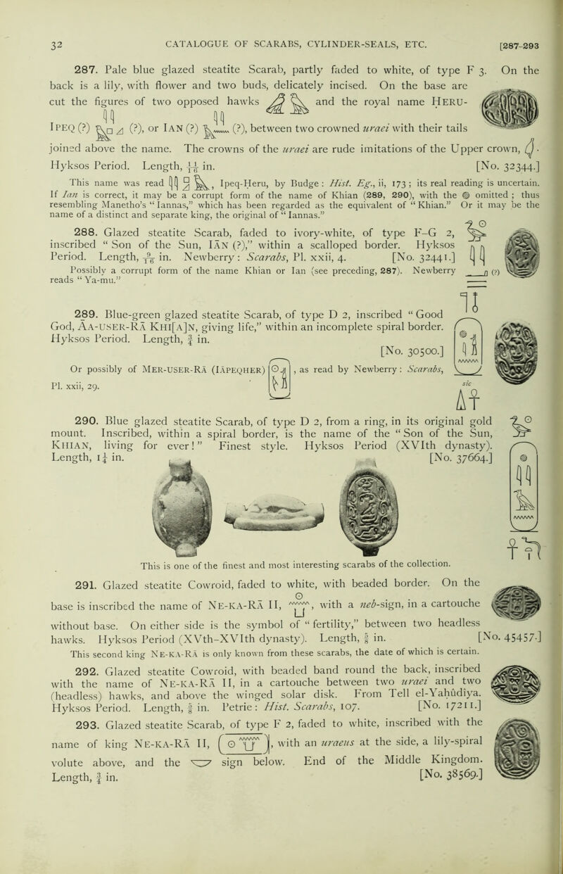 287. Pale blue glazed steatite Scarab, partly faded to white, of type F 3. On the back is a lily, with flower and two buds, delicately incised. On the base are cut the figures of two opposed hawks /j and the royal name HERU- Ipeq (?) ^ (?), or Ian (?) (?), between two crowned uraei with their tails joined above the name. The crowns of the uraei are rude imitations of the Upper crown, (J • Hyksos Period. Length, in. [No. 32344.] This name was read (|(] ° Ipeq-Heru, by Budge : Hist. Eg., ii, 173 ; its real reading is uncertain. If Iati is correct, it may be a corrupt form of the name of Khian (289, 290), with the ® omitted ; thus resembling Manetho’s “ Iannas,” which has been regarded as the equivalent of “ Khian.” Or it may be the name of a distinct and separate king, the original of “ Iannas.” 288. Glazed steatite Scarab, faded to ivory-white, of type P'-G 2, inscribed “ Son of the Sun, Ian (?),” within a scalloped border. Hyksos Period. Length, ^ in. Newberry: Scarabs, PI. xxii, 4. [No. 32441.] Possibly a corrupt form of the name Khian or Ian (see preceding, 287). Newberry reads “Ya-mu.” 289. Blue-green glazed steatite Scarab, of type D 2, inscribed “ Good God, Aa-USER-Ra Khi[a]n, giving life,” within an incomplete spiral border. Hyksos Period. Length, f in. [No. 30500.] Or possibly of Mer-user-Ra (Iapeqher) PI. xxii, 29. , as read by Newberry: Scarabs, II 11 290. Blue glazed steatite Scarab, of type D 2, from a ring, in its original gold mount. Inscribed, within a spiral border, is the name of the “ Son of the Sun, Khian, living for ever!” Finest style. Hyksos Period (XVIth dynasty). Length, 1^ in. [No. 37664.] This is one of the finest and most interesting scarabs of the collection. 291. Glazed steatite Cowroid, faded to white, with beaded border. On the base is inscribed the name of Ne-KA-Ra II, , with a neb-sign, in a cartouche without base. On either side is the symbol of “ fertility,” between two headless hawks. Hyksos Period (XVth-XVIth dynasty). Length, § in. [No. 45457-] This second king Ne-ka-RA is only known from these scarabs, the date of which is certain. 292. Glazed steatite Cowroid, with beaded band round the back, inscribed with the name of Ne-KA-Ra II, in a cartouche between two tiraei and two gggEgtt (headless) hawks, and above the winged solar disk. From Tell el-Yahudiya. Hyksos Period. Length, § in. Petrie: Hist. Scarabs, 107. [No. 17211.] 293. Glazed steatite Scarab, of type F 2, faded to white, inscribed with the name of king Ne-KA-Ra II, ^ O '4J' with an uraeus at the side, a lily-spiral volute above, and the ^7 sign below. End of the Middle Kingdom. Length, f in. [No* 38569-]
