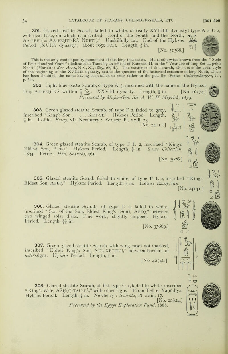 301. Glazed steatite Scarab, faded to white, of (early XVIIIth dynasty) type A 2-C 2, with oval base,'on which is inscribed “Lord of the South and the North, Aa-peH (= Aa-pehti-Ra Nubti).” Unskilfully cut. End of the Hyksos Period (XVIth dynasty ; about 1650 B.C.). Length, f in. c\ [No. 32368.] V This is the only contemporary monument of this king that exists. He is otherwise known from the “ Stele of Four Hundred Years ” (dedicated at Tanis by an official of Rameses II, in the “Year 400 of king Set-aa-pehti Nubti” (Mariette : Rev. Arch., N.S., XI, 1865, 169 ff.). The existence of this scarab, which is of the usual style of the beginning of the XVIIIth dynasty, settles the question of the historical existence of king Nubti, which has been doubted, the name having been taken to refer rather to the god Set (Sethe: Untersuchungen, III, p. 60). 302. Light blue paste Scarab, of type A 5, inscribed with the name of the Hyksos [ Aa-peh-Ra, written | . XXVIth dynasty. Length, § in. [No. 16574.] Presented by Major-Gen. Sir A. W. H. Meyrick, 1879. % 303. Green glazed steatite Scarab, of type F 2, faded to grey, inscribed “ King’s Son Ket-SE.” Hyksos Period. Length, | in. Loftie : Essay, xl; Newberry : Scarabs, PI. xxiii, 23. [No. 24111.] 304. Green glazed steatite Scarab, of type F-L 2, inscribed “ King’s Eldest Son, Apeq.” Hyksos Period. Length, | in. Sams Collection, 1834. Petrie : Hist. Scarabs, 361. [No. 3926.] 305. Glazed steatite Scarab, faded to white, of type F-L 2, inscribed “ King’s Eldest Son, Apeq.” Hyksos Period. Length, f in. Loftie : Essay, lxx. [No. 24141.] □ ^1 306. Glazed steatite Scarab, of type D 2, faded to white, inscribed “ Son of the Sun, Eldest King’s (Son), Apeq,” between two winged solar disks. Fine work.; slightly chipped. Hyksos Period. Length, in. [No. 37669.] □ /d 307. Green glazed steatite Scarab, with wing-cases not marked, inscribed “Eldest King’s Son, Neb-neteru,” between borders of neter-signs. Hyksos Period. Length, f in. [No. 42546.] J 1 1 1T1 L r 308. Glazed steatite Scarab, of flat type G 1, faded to white, inscribed “ King’s Wife, Aah(?)-TAU-tA,” with other signs. From Tell el-Yahudiya. Hyksos Period. Length, f in. Newberry: Scarabs, PI. xxiii, 17. [No. 20824.] Presented by the Egypt Exploration Fu?id, 1888.