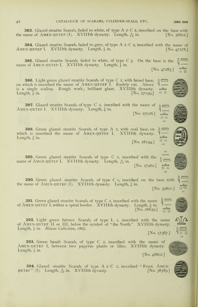 383. Glazed steatite Scarab, faded to white, of type A 2-C 2, inscribed on the base with the name of Amen-hetep (I). XVII Ith dynasty. Length,in. [No. 38602.] 384. Glazed steatite Scarab, faded to grey, of type A 2-C 2, inscribed with the name of Amen-hetep I. XVII Ith dynasty. Length, £ in. [No. 47278.] 385. Glazed steatite Scarab, faded to white, of type C 3. On the base is the (] ie of Amen-hetep I. XVIIIth dynasty. Length, in. ' [No. 47285.] = 386. Light green glazed steatite Scarab, of type C 2, with broad base, A on which is inscribed the name of Amen-hetep I. Rudely cut. Above 1 -www is a single scallop. Rough work; brilliant glaze. XVIIIth dynasty. i=5=> Length, f in. [No. 27199.] ^ n 387. Glazed steatite Scarab, of type C 1, inscribed with the name of Amen-hetep I. XVIIIth dynasty. Length, | in. i] [No. 27026.] =4= H 388. Green glazed steatite Scarab, of type A 2, with oval base, on A which is inscribed the name of Amen-hetep I. XVIIIth dynasty. 1 Length, f in. [No. 28194.] n 389. Green glazed steatite Scarab, of type C 2, inscribed with the * name of Amen-hetep I. XVIIIth dynasty. Length, ^ in. ^ l——1 [No. 27962.] =2= 390. Green glazed steatite Scarab, of type C 1, inscribed on the base with the name of Amen-hetep (I). XVIIIth dynasty. Length, § in. [No. 39801.] of Amen 391. Green glazed steatite Scarab, of type C 2, inscribed with the name (1 MEN-HETEP I, within a spiral border. XVIIIth dynasty. Length, in. ' [No. 28839.] 392. Light green faience Scarab, of type L 1, inscribed with the name of Amen-hetep II or III, below the symbol of “the North.” XVIIIth dynasty. Length, | in. Blacas Collection, 1867. [No. 17367 393. Green basalt Scarab, of type C 2, inscribed with the name of Amen-hetep I, between two papyrus plants or lilies. XVIIIth dynasty. I Length, | in. [No. 48802.] 394. Glazed steatite Scarab, of type A 2-C 2, inscribed “ Feast. Amen- HETEP” (I). Length, A- in. XVIIIth dynasty. [No. 38589.]