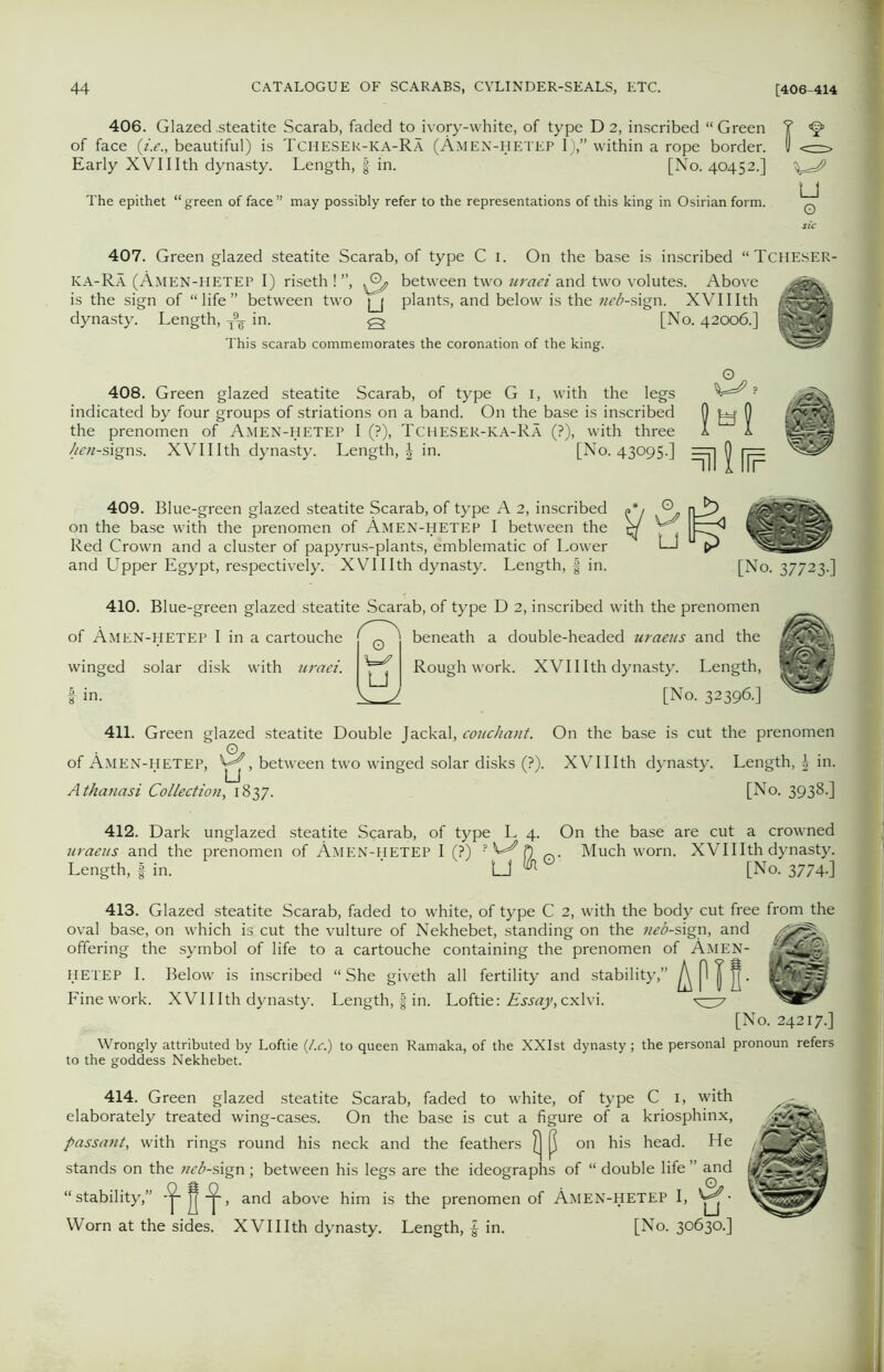 406. Glazed .steatite Scarab, faded to ivory-white, of type D 2, inscribed “Green Y <§>> of face (i.e., beautiful) is Tcheser-ka-Ra (Amen-hetep I),” within a rope border. 0 <=—, Early XVIIIth dynasty. Length, § in. [No. 40452.] The epithet “ green of face ” may possibly refer to the representations of this king in Osirian form. ^ 407. Green glazed steatite Scarab, of type C 1. On the base is inscribed “Tcheser- ka-Ra (Amen-hetep I) riseth! ”, between two uraei and two volutes. Above is the sign of “life” between two jj plants, and below is the «^-sign. XVIIIth dynasty. Length, T9^ in. q [No. 42006.] This scarab commemorates the coronation of the king. 408. Green glazed steatite Scarab, of type G 1, with the legs indicated by four groups of striations on a band. On the base is inscribed the prenomen of Amen-HETEP I (?), Tcheser-ka-Ra (?), with three hen-signs. XVIIIth dynasty. Length, in. [No. 43095.] ml¥ 409. Blue-green glazed steatite Scarab, of type A 2, inscribed on the base with the prenomen of Amen-hetep I between the Red Crown and a cluster of papyrus-plants, emblematic of Lower and Upper Egypt, respectively. XVIIIth dynasty. Length, f in. [No. 37723.] 410. Blue-green glazed steatite Scarab, of type D 2, inscribed with the prenomen of Amen-hetep I in a cartouche winged solar disk with uraei. i in. 0 W7 U beneath a double-headed uraeus and the Rough work. XVIIIth dynasty. Length, [No. 32396.] 411. Green glazed steatite Double Jackal, couchant. On the base is cut the prenomen of Amen-hetep, , between two winged solar disks (?). XVIIIth dynasty. Length, in. Athanasi Collection, 1837. [No. 3938.] 412. Dark unglazed steatite Scarab, of type L 4. On the base are cut a crowned uraeics and the prenomen of Amen-hetep I (?) ? ft Much worn. XVIIIth dynasty. Length, | in. [_] uh ‘ [No. 3774.] 413. Glazed steatite Scarab, faded to white, of type C 2, with the body cut free from the oval base, on which is cut the vulture of Nekhebet, standing on the neb-s\gr\, and offering the symbol of life to a cartouche containing the prenomen of Amen- J HETEP I. Below is inscribed “She giveth all fertility and stability,” Fine work. XVIIIth dynasty. Length, | in. Loftie: Essay, cxlvi. ^37 [No. 24217.] Wrongly attributed by Loftie (l.c.) to queen Ramaka, of the XXIst dynasty; the personal pronoun refers to the goddess Nekhebet. 414. Green glazed steatite Scarab, faded to white, of type C 1, with elaborately treated wing-cases. On the base is cut a figure of a kriosphinx, passant, with rings round his neck and the feathers £j p on his head. He stands on the neb-sign ; between his legs are the ideographs of “ double life ” and “stability,” jj and above him is the prenomen of Amen-hetep I, Worn at the sides. XVIIIth dynasty. Length, £ in. [No. 30630.]