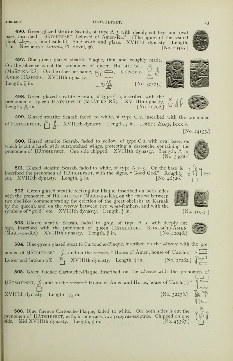 496. Green glazed steatite Scarab, of type A 3, with deeply cut legs and oval base, inscribed “ Hatshepset, beloved of Amen-Ra.” (The figure of the seated MflEB chief, sheps, is lion-headed.) Fine work and glaze. XVIIIth dynasty. Length, IggJfeJ fin. Newberry: Scarabs, PJ. xxviii, 36. [No. 29455.] ^6By 497. Blue-green glazed steatite Plaque, thin and roughly made. On the obverse is cut the prenomen of queen HATSHEPSET © (Maat-ka-Ra). On the other her name, <x 1] , Khnemt- ^ Jj Amen Hasheps. XVIIIth dynasty. ^ 1 I Length, fin. [No. 37725-] 498. Green glazed steatite Scarab, of type C 2, inscribed with the I prenomen of queen HATSHEPSET (Maat-ka-Ra). XVIIIth dynasty. „ ’ $ (\ Length. A in. ' [No. 40792-] U “ P 499. Glazed steatite Scarab, faded to white, of type C 2, inscribed with the prenomen of Hatshepset, J. XVIIIth dynasty. Length, f in. Loftie : Essay, Ixxxiv. [No. 24155.] 500. Glazed steatite Scarab, faded to yellow, of type C 2, with oval base, on I which is cut a hawk with outstretched wings, protecting a cartouche containing the | prenomen of Hatshepset. One side chipped. XVIIIth dynasty. Length, ^ in. [No. 33906.] 501. Glazed steatite Scarab, faded to white, of type A 2 3. On the base is inscribed the prenomen of HATSHEPSET, with the signs, “ Good God.” Roughly cut. XVIIIth dynasty. Length, \ in. [No. 46526.] 502. Green glazed steatite rectangular Plaque, inscribed on both sides with the prenomen of HATSHEPSET (Maat-ka-Ra), on the obverse between two obelisks (commemorating the erection of the great obelisks at Karnak I by the queen), and on the reverse between two ;«^rt/-feathers, and with the I symbols of “gold,” etc. XVIIIth dynasty. Length, f in. u [No. 41977. 503. Glazed steatite Scarab, faded to grey, of type A 3, with deeply cut legs, inscribed with the prenomen of queen HATSHEPSET, Khnem(t)-Amen (Maat-ka-Ra). XVIIIth dynasty. Length, f in. [No. 42046.] 504. Blue-green glazed steatite Cartouche-Plaque, inscribed on the obverse with the pre- || nomen of HATSHEPSET, ^ , and on the reverse, “ House of Amen, house of Uatchit.” Q fizif Lower end broken off. XVIIIth dynasty. Length, f in. [No. 27262.] 1 505. Green faience Cartouche-Plaque, inscribed on the. obverse with the prenomen of O cm I jj Hatshepset, ^ , and on the reverse “ House of Amen and Horus, house of Uatchi(t).” |j XVIIIth dynasty. Length 1^ in. [No. 32278.] QQ m 506. Blue faience Cartouche-Plaque, faded to white. On both sides is cut the prenomen of Hatshepset, with, in one case, two papyrus-sceptres. Chipped on one side. Mid XVIIIth dynasty. Length, f in. [No. 45367.] u