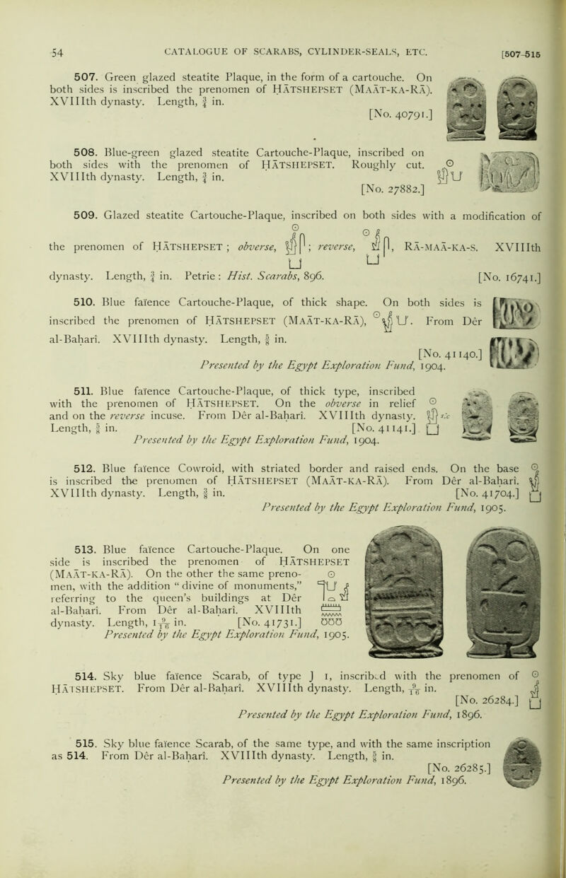 507. Green glazed steatite Plaque, in the form of a cartouche. On both sides is inscribed the prenomen of HATSHEPSET (Maat-ka-Ra). XVIIIth dynasty. Length, f in. [No. 40791.] 508. Blue-green glazed steatite Cartouche-Plaque, inscribed on both sides with the prenomen of HATSHEPSET. Roughly cut. XVIIIth dynasty. Length, f in. [No. 27882.] O ;VCL: )M 509. Glazed steatite Cartouche-Plaque, inscribed on both sides with a modification of O the prenomen of HATSHEPSET ; obverse, ; reverse, u u dynasty. Length, f in. Petrie : Hist. Scarabs, 896. Ra-maa-ka-s. XVIIIth [No. 16741.] 510. Blue faience Cartouche-Plaque, of thick shape. On both sides is o inscribed the prenomen of HATSHEPSET (Maat-ka-Ra), al-Bahari. XVIIIth dynasty. Length, | in. [No. 41140.] Presented by the Egypt Exploration Fund, 1904. ^ron^Der f];v 511. Blue faience Cartouche-Plaque, of thick type, inscribed with the prenomen of HATSHEPSET. On the obverse in relief ® and on the reverse incuse. From Der al-Bahari. XVIIIth dynasty. r.v Length, | in. [No. 41141.] [_J Presented by the Egypt Exploration Fund, 1904. 512. Blue faience Cowroid, with striated border and raised ends. On the base Q is inscribed the prenomen of HATSHEPSET (Maat-ka-Ra). From Der al-Bahari. 48 XVIIIth dynasty. Length, | in. [No. 41704.] Q Presetted by the Egypt Exploration Fund, 1905. 513. Blue faience Cartouche-Plaque. On one side is inscribed the prenomen of HATSHEPSET (Maat-ka-Ra). On the other the same preno- men, with the addition “ divine of monuments,” referring to the queen’s buildings at Der al-Bahari. From Der al-Bahari. XVIIIth dynasty. Length, 1^ in. [No. 41731.] Presented by the Egypt Exploration Fund, 1905. 0 lu 000 514. Sky blue faience Scarab, of type J 1, inscribed with the prenomen of HATSHEPSET. From Der al-Bahari. XVIIIth dynasty. Length, T9^ in. [No. 26284.] Presented by the Egypt Exploration Fund, 1896. A u 515. Sky blue faience Scarab, of the same type, and with the same inscription as 514. From Der al-Bahari. XVIIIth dynasty. Length, | in. [No. 26285.] Presented by the Egypt Exploration Fund, 1896.